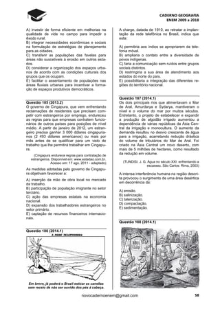 CADERNO GEOGRAFIA
ENEM 2009 a 2018
58novocadernoenem@gmail.com
A) investir de forma eficiente em melhorias na
qualidade de vida no campo para impedir o
êxodo rural.
B) integrar necessidades econômicas e sociais
na formulação de estratégias de planejamento
para as cidades.
C) transferir as populações das favelas para
áreas não suscetíveis à erosão em outros esta-
dos.
D) considerar a organização dos espaços urba-
nos de acordo com as condições culturais dos
grupos que os ocupam.
E) facilitar o assentamento de populações nas
áreas fluviais urbanas para incentivar a forma-
ção de espaços produtivos democráticos.
Questão 185 (2013.2)
O governo de Cingapura, que vem enfrentando
reclamações de residentes que precisam com-
petir com estrangeiros por emprego, endureceu
as regras para que empresas contratem funcio-
nários de outros países para posições de nível
médio. A partir de janeiro de 2012, um estran-
geiro precisa ganhar 3 000 dólares cingapuria-
nos (2 493 dólares americanos) ou mais por
mês antes de se qualificar para um visto de
trabalho que lhe permitirá trabalhar em Cingapu-
ra.
(Cingapura endurece regras para contratação de
estrangeiros. Disponível em: www.estadao.com.br.
Acesso em: 17 ago. 2011 - adaptado)
As medidas adotadas pelo governo de Cingapu-
ra objetivam favorecer a:
A) inserção da mão de obra local no mercado
de trabalho.
B) participação de população imigrante no setor
terciário.
C) ação das empresas estatais na economia
nacional.
D) expansão dos trabalhadores estrangeiros no
setor primário.
E) captação de recursos financeiros internacio-
nais.
Questão 186 (2014.1)
Em breve, já poderá o Brazil esticar as canellas
sem receio de não ser ouvido dos pés á cabeça.
A charge, datada de 1910, ao retratar a implan-
tação da rede telefônica no Brasil, indica que
esta:
A) permitiria aos índios se apropriarem da tele-
fonia móvel.
B) ampliaria o contato entre a diversidade de
povos indígenas.
C) faria a comunicação sem ruídos entre grupos
sociais distintos.
D) restringiria a sua área de atendimento aos
estados do norte do país.
E) possibilitaria a integração das diferentes re-
giões do território nacional.
Questão 187 (2014.1)
Os dois principais rios que alimentavam o Mar
de Aral, Amurdarya e Sydarya, mantiveram o
nível e o volume do mar por muitos séculos.
Entretanto, o projeto de estabelecer e expandir
a produção de algodão irrigado aumentou a
dependência de várias repúblicas da Ásia Cen-
tral da irrigação e monocultura. O aumento da
demanda resultou no desvio crescente de água
para a irrigação, acarretando redução drástica
do volume de tributários do Mar de Aral. Foi
criado na Ásia Central um novo deserto, com
mais de 5 milhões de hectares, como resultado
da redução em volume.
(TUNDISI. J. G. Água no século XXI: enfrentando a
escassez. São Carlos: Rima, 2003)
A intensa interferência humana na região descri-
ta provocou o surgimento de uma área desértica
em decorrência da:
A) erosão.
B) salinização.
C) laterização.
D) compactação.
E) sedimentação.
Questão 188 (2014.1)
 