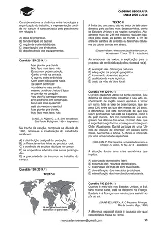 CADERNO GEOGRAFIA
ENEM 2009 a 2018
59novocadernoenem@gmail.com
Considerando-se a dinâmica entre tecnologia e
organização do trabalho, a representação conti-
da no cartum é caracterizada pelo pessimismo
em relação à:
A) ideia de progresso.
B) concentração do capital.
C) noção de sustentabilidade.
D) organização dos sindicatos.
E) obsolescência dos equipamentos.
Questão 189 (2014.1)
Mas plantar pra dividir
Não faço mais isso, não.
Eu sou um pobre caboclo,
Ganho a vida na enxada.
O que eu colho é dividido
Com quem não planta nada.
Se assim continuar
vou deixar o meu sertão,
mesmo os olhos cheios d'água
e com dor no coração.
Vou pro Rio carregar massas
pros pedreiros em construção.
Deus até está ajudando:
está chovendo no sertão!
Mas plantar pra dividir,
Não faço mais isso, não.
(VALE. J.; AQUINO. J. B. Sina de caboclo.
São Paulo: Polygram. 1994 - fragmento)
No trecho da canção, composta na década de
1960, retrata-se a insatisfação do trabalhador
rural com:
A) a distribuição desigual da produção.
B) os financiamentos feitos ao produtor rural.
C) a ausência de escolas técnicas no campo.
D) os empecilhos advindos das secas prolonga-
das.
E) a precariedade de insumos no trabalho do
campo.
Questão 190 (2014.1)
TEXTO I
TEXTO II
A Índia deu um passo alto no setor de tele aten-
dimento para países mais desenvolvidos, como
os Estados Unidos e as nações europeias. Atu-
almente mais de 245 mil indianos realizam liga-
ções para todas as partes do mundo a fim de
oferecer cartões de créditos ou telefones celula-
res ou cobrar contas em atraso.
(Disponível em: www.conectacallcenter.com.br.
Acesso em: 12 nov. 2013 - adaptado)
Ao relacionar os textos, a explicação para o
processo de territorialização descrito está no(a):
A) aceitação das diferenças culturais.
B) adequação da posição geográfica.
C) incremento do ensino superior.
D) qualidade da rede logística.
E) custo da mão de obra local.
Questão 191 (2014.1)
O jovem espanhol Daniel se sente perdido. Seu
diploma de desenhista industrial e seu alto co-
nhecimento de inglês devem ajudá-lo a tomar
um rumo. Mas a taxa de desemprego, que su-
pera 52% entre os que têm menos de 25 anos,
o desnorteia. Ele está convencido de que seu
futuro profissional não está na Espanha, como o
de, pelo menos, 120 mil conterrâneos que emi-
graram nos últimos dois anos. O irmão dele, que
é engenheiro-agrônomo, conseguiu emprego no
Chile. Atualmente, Daniel participa de uma “ofi-
cina de procura de emprego” em países como
Brasil, Alemanha e China. A oficina é oferecida
por uma universidade espanhola.
(GUILAYN. P. Na Espanha, universidade ensina a
emigrar. O Globo. 17 fev. 2013 - adaptado)
A situação ilustra uma crise econômica que
implica:
A) valorização do trabalho fabril.
B) expansão dos recursos tecnológicos.
C) exportação de mão de obra qualificada.
D) diversificação dos mercados produtivos.
E) intensificação dos intercâmbios estudantis.
Questão 192 (2014.1)
Quando é meio-dia nos Estados Unidos, o Sol,
todo mundo sabe, está se deitando na França.
Bastaria ir à França num minuto para assistir ao
pôr do sol.
(SAINT-EXUPÉRY. A. O Pequeno Príncipe.
Rio de Janeiro: Agir, 1996)
A diferença espacial citada é causada por qual
característica física da Terra?
 