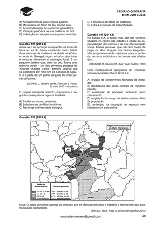 CADERNO GEOGRAFIA
ENEM 2009 a 2018
60novocadernoenem@gmail.com
A) Achatamento de suas regiões polares.
B) Movimento em torno de seu próprio eixo.
C) Arredondamento de sua forma geométrica.
D) Variação periódica de sua distância do Sol.
E) Inclinação em relação ao seu plano de órbita.
Questão 193 (2014.1)
Antes de o sol começar a esquentar as terras da
faixa ao sul do Saara conhecida como Sahel,
duas dezenas de mulheres da aldeia de Widou,
no norte do Senegal, regam a horta cujas frutas
e verduras alimentam a população local. É um
pequeno terreno que, visto do céu, forma uma
mancha verde – um dos primeiros pedaços da
“Grande Muralha Verde”, barreira vegetal que
se estenderá por 7000 km do Senegal ao Djibu-
ti, e é parte de um plano conjunto de vinte paí-
ses africanos.
(GIORGI, J. Muralha verde. Folha de S. Paulo,
20 maio 2013 - adaptado)
O projeto ambiental descrito proporciona a se-
guinte consequência regional imediata:
A) Facilita as trocas comerciais.
B) Soluciona os conflitos fundiários.
C) Restringe a diversidade biológica.
D) Fomenta a atividade de pastoreio.
E) Evita a expansão da desertificação.
Questão 194 (2014.1)
No século XIX, o preço mais alto dos terrenos
situados no centro das cidades é causa da es-
pecialização dos bairros e de sua diferenciação
social. Muitas pessoas, que não têm meios de
pagar os altos aluguéis dos bairros elegantes,
são progressivamente rejeitadas para a perife-
ria, como os subúrbios e os bairros mais afasta-
dos.
(RÉMOND, R. Século XIX. São Paulo: Cultrix. 1989)
Uma consequência geográfica do processo
socioespacial descrito no texto é a:
A) criação de condomínios fechados de mora-
dia.
B) decadência das áreas centrais de comércio
popular.
C) aceleração do processo conhecido como
cercamento.
D) ampliação do tempo de deslocamento diário
da população.
E) contenção da ocupação de espaços sem
infraestrutura satisfatória.
Questão 195 (2014.1)
Nota: O saldo considera apenas as pessoas que se deslocavam para o trabalho e retornavam aos seus
municípios diariamente.
(BRASIL. IBGE. Atlas do censo demográfico 2010)
 