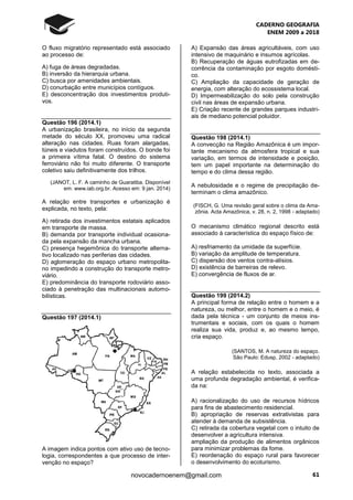 CADERNO GEOGRAFIA
ENEM 2009 a 2018
61novocadernoenem@gmail.com
O fluxo migratório representado está associado
ao processo de:
A) fuga de áreas degradadas.
B) inversão da hierarquia urbana.
C) busca por amenidades ambientais.
D) conurbação entre municípios contíguos.
E) desconcentração dos investimentos produti-
vos.
Questão 196 (2014.1)
A urbanização brasileira, no início da segunda
metade do século XX, promoveu uma radical
alteração nas cidades. Ruas foram alargadas,
túneis e viadutos foram construídos. O bonde foi
a primeira vítima fatal. O destino do sistema
ferroviário não foi muito diferente. O transporte
coletivo saiu definitivamente dos trilhos.
(JANOT, L. F. A caminho de Guaratiba. Disponível
em: www.iab.org.br. Acesso em: 9 jan. 2014)
A relação entre transportes e urbanização é
explicada, no texto, pela:
A) retirada dos investimentos estatais aplicados
em transporte de massa.
B) demanda por transporte individual ocasiona-
da pela expansão da mancha urbana.
C) presença hegemônica do transporte alterna-
tivo localizado nas periferias das cidades.
D) aglomeração do espaço urbano metropolita-
no impedindo a construção do transporte metro-
viário.
E) predominância do transporte rodoviário asso-
ciado à penetração das multinacionais automo-
bilísticas.
Questão 197 (2014.1)
A imagem indica pontos com ativo uso de tecno-
logia, correspondentes a que processo de inter-
venção no espaço?
A) Expansão das áreas agricultáveis, com uso
intensivo de maquinário e insumos agrícolas.
B) Recuperação de águas eutrofizadas em de-
corrência da contaminação por esgoto domésti-
co.
C) Ampliação da capacidade de geração de
energia, com alteração do ecossistema local.
D) Impermeabilização do solo pela construção
civil nas áreas de expansão urbana.
E) Criação recente de grandes parques industri-
ais de mediano potencial poluidor.
Questão 198 (2014.1)
A convecção na Região Amazônica é um impor-
tante mecanismo da atmosfera tropical e sua
variação, em termos de intensidade e posição,
tem um papel importante na determinação do
tempo e do clima dessa região.
A nebulosidade e o regime de precipitação de-
terminam o clima amazônico.
(FISCH, G. Uma revisão geral sobre o clima da Ama-
zônia. Acta Amazônica, v. 28, n. 2, 1998 - adaptado)
O mecanismo climático regional descrito está
associado à característica do espaço físico de:
A) resfriamento da umidade da superfície.
B) variação da amplitude de temperatura.
C) dispersão dos ventos contra-alísios.
D) existência de barreiras de relevo.
E) convergência de fluxos de ar.
Questão 199 (2014.2)
A principal forma de relação entre o homem e a
natureza, ou melhor, entre o homem e o meio, é
dada pela técnica - um conjunto de meios ins-
trumentais e sociais, com os quais o homem
realiza sua vida, produz e, ao mesmo tempo,
cria espaço.
(SANTOS, M. A natureza do espaço.
São Paulo: Edusp, 2002 - adaptado)
A relação estabelecida no texto, associada a
uma profunda degradação ambiental, é verifica-
da na:
A) racionalização do uso de recursos hídricos
para fins de abastecimento residencial.
B) apropriação de reservas extrativistas para
atender à demanda de subsistência.
C) retirada da cobertura vegetal com o intuito de
desenvolver a agricultura intensiva.
ampliação da produção de alimentos orgânicos
para minimizar problemas da fome.
E) reordenação do espaço rural para favorecer
o desenvolvimento do ecoturismo.
 