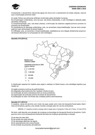 CADERNO GEOGRAFIA
ENEM 2009 a 2018
65novocadernoenem@gmail.com
Comparando o escoamento natural das águas de chuva com o escoamento em áreas urbanas, nota-se
que a urbanização promove maior:
A) vazão hídrica nas estruturas artificiais construídas pelas atividades humanas.
B) armazenagem subterrânea, uma vez que, nas áreas urbanizadas, o ciclo hidrológico é alterado pelas
atividades antrópicas.
C) evapotranspiração, pois, nas áreas urbanas, a diminuição da cobertura vegetal promove aumento no
processo de transpiração.
D) transferência de descarga subterrânea, pois, ao aumentara impermeabilização, traz-se como conse-
quência maior alimentação do lençol freático.
E) infiltração, pois, ao aumentar a impermeabilização, estabelece-se uma relação diretamente proporcio-
nal desses elementos na composição do ciclo hidrológico.
Questão 210 (2014.2)
A distribuição espacial de madeira para papel e celulose no Brasil possui uma estratégia logística que
resulta na:
A) região produtiva contínua de perfil litorâneo.
B) integração intermodal entre Sul, Sudeste e Norte do país.
C) construção de eixos rodoviários entre as zonas produtoras.
D) organização da produção próxima às áreas de escoamento.
E) localização do setor nos limites das unidades político-administrativas.
Questão 211 (2014.2)
A voadeira, canoa de alumínio com motor de popa usada como meio de transporte fluvial pelos ribeiri-
nhos da Amazônia, ganhou uma versão movida a energia solar em vez de combustível.
(BRASIL, K. Voadeira movida a energia solar é opção para o transporte. Folha de S. Paulo, 12 maio 2012)
No texto, está descrita uma situação de mudança na tecnologia do transporte fluvial na Amazônia. Confi-
gura-se como uma consequência ambiental derivada da mudança apresentada a redução:
A) da área de mata ciliar.
B) da erosão dos solos aluviais.
C) de descargas elétricas nas águas.
D) do assoreamento dos cursos fluviais.
E) da emissão de poluentes atmosféricos.
 