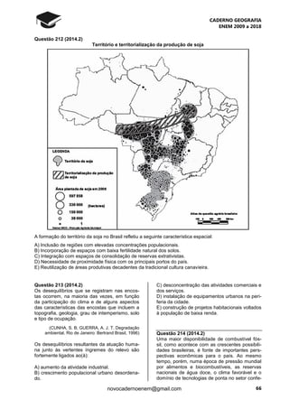 CADERNO GEOGRAFIA
ENEM 2009 a 2018
66novocadernoenem@gmail.com
Questão 212 (2014.2)
Território e territorialização da produção de soja
A formação do território da soja no Brasil refletiu a seguinte característica espacial:
A) Inclusão de regiões com elevadas concentrações populacionais.
B) Incorporação de espaços com baixa fertilidade natural dos solos.
C) Integração com espaços de consolidação de reservas extrativistas.
D) Necessidade de proximidade física com os principais portos do país.
E) Reutilização de áreas produtivas decadentes da tradicional cultura canavieira.
Questão 213 (2014.2)
Os desequilíbrios que se registram nas encos-
tas ocorrem, na maioria das vezes, em função
da participação do clima e de alguns aspectos
das características das encostas que incluem a
topografia, geologia, grau de intemperismo, solo
e tipo de ocupação.
(CUNHA, S. B; GUERRA, A. J. T. Degradação
ambiental. Rio de Janeiro: Bertrand Brasil, 1996)
Os desequilíbrios resultantes da atuação huma-
na junto às vertentes íngremes do relevo são
fortemente ligados ao(à):
A) aumento da atividade industrial.
B) crescimento populacional urbano desordena-
do.
C) desconcentração das atividades comerciais e
dos serviços.
D) instalação de equipamentos urbanos na peri-
feria da cidade.
E) construção de projetos habitacionais voltados
à população de baixa renda.
Questão 214 (2014.2)
Uma maior disponibilidade de combustível fós-
sil, como acontece com as crescentes possibili-
dades brasileiras, é fonte de importantes pers-
pectivas econômicas para o país. Ao mesmo
tempo, porém, numa época de pressão mundial
por alimentos e biocombustíveis, as reservas
nacionais de água doce, o clima favorável e o
domínio de tecnologias de ponta no setor confe-
 
