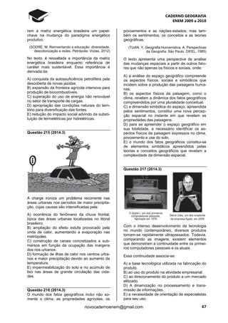 CADERNO GEOGRAFIA
ENEM 2009 a 2018
67novocadernoenem@gmail.com
rem à matriz energética brasileira um papel-
chave na mudança do paradigma energético
produtivo.
(SODRÉ, M. Reinventando a educação: diversidade,
descolonização e redes. Petrópolis: Vozes, 2012)
No texto, é ressaltada a importância da matriz
energética brasileira enquanto referência de
caráter mais sustentável. Essa importância é
derivada da:
A) conquista da autossuficiência petrolífera pela
descoberta de novas jazidas.
B) expansão da fronteira agrícola intensiva para
produção de biocombustíveis.
C) superação do uso de energia não renovável
no setor de transporte de cargas.
D) apropriação das condições naturais do terri-
tório para diversificação das fontes.
E) redução do impacto social advindo da substi-
tuição de termelétricas por hidrelétricas.
Questão 215 (2014.3)
A charge ironiza um problema recorrente nas
áreas urbanas nos períodos de maior precipita-
ção, cujas causas são intensificadas pela:
A) ocorrência do fenômeno da chuva frontal,
típica das áreas urbanas localizadas no litoral
brasileiro.
B) ampliação do efeito estufa provocado pela
onda de calor, aumentando a evaporação nas
metrópoles.
C) construção de canais concretizados e sub-
mersos em função da ocupação das margens
dos rios urbanos.
D) formação de ilhas de calor nos centros urba-
nos e maior precipitação devido ao aumento da
temperatura.
E) impermeabilização do solo e no acúmulo de
lixo nas áreas de grande circulação das cida-
des.
Questão 216 (2014.3)
O mundo dos fatos geográficos inclui não so-
mente o clima, as propriedades agrícolas, os
povoamentos e as nações-estados, mas tam-
bém os sentimentos, os conceitos e as teorias
geográficas.
(TUAN, Y. Geografia Humanística. A. Perspectivas
da Geografia. São Paulo: DIFEL, 1985)
O texto apresenta uma perspective de analise
das mudanças espaciais a partir de outros fato-
res que não apenas os físicos e sociais, onde:
A) a análise do espaço geográfico compreende
os aspectos físicos, sociais e simbólicos que
incidem sobre a produção das paisagens huma-
nas.
B) os aspectos físicos da paisagem, como o
clima, revelam a dinâmica dos fatos geográficos
compreendidos por uma pluralidade conceitual.
C) a dimensão simbólica do espaço, apreendida
pelos sentimentos, constitui uma nova percep-
ção espacial no instante em que revelam as
propriedades das paisagens.
D) para se apreender o espaço geográfico em
sua totalidade, a necessário identificar os as-
pectos físicos da paisagem expressos no clima,
povoamento e use do solo.
E) o mundo dos fatos geográficos constitui-se
de elementos simbólicos apreendidos pelas
teorias e conceitos geográficos que revelam a
complexidade da dimensão espacial.
Questão 217 (2014.3)
Com o intenso desenvolvimento da tecnologia
no mundo contemporâneo, diversos produtos
tomam-se rapidamente ultrapassados. Todavia,
comparando as imagens, existem elementos
que demonstram a continuidade entre os primei-
ros computadores pessoais e os atuais.
Essa continuidade associa-se:
A) a base tecnológica utilizada na fabricação do
produto.
B) ao uso do produto na atividade empresarial.
C) ao direcionamento do produto a um mercado
elitizado.
D) A dinamização no processamento e trans-
missão de informações.
E) a necessidade de orientação de especialistas
para seu uso.
 