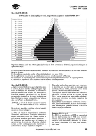 CADERNO GEOGRAFIA
ENEM 2009 a 2018
68novocadernoenem@gmail.com
Questão 218 (2014.3)
Distribuição da população por sexo, segundo os grupos de idade BRASIL 2010
O gráfico obtido a partir das informações do Censo de 2010 e reflexo da dinâmica populacional do país e
apresenta um(a):
A) continuidade da dinâmica demográfica brasileira representada pelo alargamento de sua base e estrei-
tamento do topo.
B) elevação da população adulta, reflexo do baby boom nos anos 2000.
C) divergência no crescimento quantitativo de homens e mulheres de 0 a 14 anos.
D) decréscimo da população jovem e crescente alargamento da parte intermediária e do topo da pirâmide.
E) declínio da população idosa brasileira visualizada no topo da pirâmide.
Questão 219 (2014.3)
A diplomacia de Rio Branco, paradigmática para
o período, buscou atender a três principais obje-
tivos: a definição das fronteiras, o aumento do
prestigio internacional do país e a afirmação da
liderança brasileira na América do Sul. Para a
consecução desses fins, de modo bastante rea-
lista, Rio Branco optou pela política de "aliança
não escrita" com os Estados Unidos.
(SANTOS, L. C. V. G. O dia em que adiaram o carna-
val: São Paulo: EDUNESP, 2010 - adaptado)
No texto em questão, a política externa brasilei-
ra esteve direcionada para:
A) obter um status de hegemonia no continente
americano, descartando a atuação britânica na
região pela aliança com os Estados Unidos e,
futuramente, suplantar esse aliado ocasional.
B) distanciar as ligações com a Inglaterra e
aproximar-se da órbita de influencia estaduni-
dense, porém estrategicamente mantendo a
autonomia na atuação e objetivos tragados.
C) ampliar as tens6es regionais, num movimen-
to belicista que apontava para a resolução dos
conflitos pela via militar, contando com o apoio
político e material dos Estados Unidos.
D) cumprir a agenda norte-americana identifica-
da com a Doutrina Monroe e a política do Big
Stick, numa atuação de submissão calculada,
procurando minimizar os efeitos negativos de
tais investidas.
E) estabilizar as tensões no continente america-
no e, concomitantemente, buscar alcançar obje-
tivos estratégicos geograficamente localizados
fora do espaço continental.
Questão 220 (2014.3)
Em 2010, de acordo com o IBGE, a expectativa
de vida do brasileiro era de 73,5 anos e manti-
nha-se uma grande disparidade entre a expec-
tativa de vida masculina e feminina. As mulhe-
res viviam, em media, 77,3 anos e os homens,
69,7 anos.
 