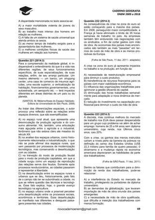 CADERNO GEOGRAFIA
ENEM 2009 a 2018
69novocadernoenem@gmail.com
A disparidade mencionada no texto associa-se:
A) a maior mortalidade violenta de jovens do
sexo masculino.
B) ao trabalho mais intenso dos homens em
relação as mulheres.
C) A falta de um sistema de saúde universal que
atenda ambos os sexos.
D) ao menor tempo de trabalho exigido para a
aposentadoria das mulheres.
E) a melhores condições físicas de saúde das
mulheres em relação aos homens.
Questão 221 (2014.3)
Para a compreensão da realidade global, é in-
dispensável o entendimento do que é a vida nas
diferentes regiões; de seus funcionamentos
específicos, de suas espacializações, de suas
relações, enfim, de seu arranjo particular. Um
mesmo elemento — um banco, um shopping
center, uma casa de comercio de insumos agrí-
colas, uma escola superior, a verticalização da
habitação, financiamentos governamentais, uma
autoestrada, um aeroporto etc. — terá impactos
diferentes em áreas distintas de um país ou do
planeta.
(SANTOS, M. Metamorfoses do Espaço Habitado.
Editora da Universidade de São Paulo, 2008)
Ao tratar das diferenciações espaciais, o autor
provoca uma reflexão sobre as relações entre
espaços diversos, que são exemplificadas:
A) no espaço rural atual, que apresenta uma
desvinculação da produção agrícola e do con-
sumo alimentar. Há, também, uma articulação
mais aguçada entre o agrícola e o industrial,
fenômeno que não estava claro ate meados do
século XX.
B) na analise dos espaços urbanos, como histo-
ricamente relacionados a industrialização, o que
não se pode afirmar dos espaços rurais, que
vem passando por processos de modernização
tecnológica, mas conservando a desarticulação
com as cidades.
C) na transição do modo de produção feudal
para o modo de produção capitalista, em que a
cidade surgiu como um espaço de reprodução
das relações servis dos feudos. Somente após
processos revolucionários, as cidades passaram
a representar a liberdade.
D) na desarticulação entre os espaços rurais e
urbanos que se deu, historicamente, pelo fato
de o campo não ter se subordinado a cidade, no
que se refere questão das técnicas e tecnologi-
as. Esse fato explica, hoje, o grande avanço
tecnológico na agricultura.
E) no espaço urbano onde a possível perceber
uma desarticulação entre os processos sociais,
econômicos e territoriais. Essa desarticulação
se manifesta nas diferentes e desiguais paisa-
gens presentes nas cidades.
Questão 222 (2014.3)
As consequências da crise na zona do euro só
estão começando para a maioria dos países.
Em 2008, perseguindo maior competitividade, a
França já havia eliminado o limite de 35 horas
semanais de trabalho no país. As empresas
também têm endurecido nas negociações com
os sindicatos, a fim de cortar gastos com mão
de obra. As economias dos países mais encren-
cados são também as mais "pesadas" em ter-
mos de custo de mão de obra e as menos pro-
dutivas da Europa.
(Folha de São Paulo, 11 dez. 2011 - adaptado)
A crise na zona do euro já apresenta impactos
no trabalho e na produção, em função da:
A) necessidade de reestruturação empresarial
para diminuir o custo produtivo.
B) transferência de recursos financeiros para os
países com maior viabilidade econômica.
C) influencia das organizações trabalhistas para
aprimorar a gestão eficiente do capital.
D) diminuição das horas trabalhadas semanal-
mente para adaptação a nova dinâmica de mer-
cado.
E) redução do investimento na capacitação pro-
fissional para diminuir o custo da mão de obra.
Questão 223 (2014.3)
A discreta, mas continua melhora do mercado
de trabalho nos EUA deve passar despercebida
para um grupo cujo problema vai além de achar
emprego: homens de 25 a 64 anos sem diploma
universitário, cuja renda, nos Últimos cinco
anos, caiu 20%.
Com a crise, os ganhos dos menos instruídos
caíram a níveis perto da barreira da pobreza na
definição do censo dos Estados Unidos (US$
22,3 mil/ano para família de quatro pessoas). 0
dinamismo e a mudança rápida na economia
americana depreciaram as habilidades de parte
dos trabalhadores.
(Folha de SÃO Paulo, 11 dez. 2011)
Dentre os fatores que contribuíram para a dimi-
nuição da renda dos trabalhadores, pode-se
relacionar:
A) a interferência do Estado no mercado de
trabalho, privilegiando os portadores de diploma
universitário.
B) as demandas da globalização, que levaram
importação de mão de obra oriunda dos países
emergentes.
C) a necessidade de mão de obra qualificada,
que dificulta a inserção dos trabalhadores com
menos formação.
 