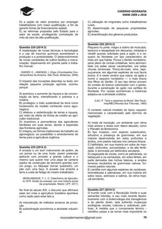 CADERNO GEOGRAFIA
ENEM 2009 a 2018
70novocadernoenem@gmail.com
D) a opção do setor produtivo por empregar
trabalhadores com maior qualificação, a fim de
garantir linhas de financiamento estatal.
E) as reformas propostas pelo Estado para o
setor da saúde, privilegiando contratação de
mão de obra de alta qualificação.
Questão 224 (2014.3)
A implantação de novas técnicas e tecnologias
e o use de insumos químicos aumentaram a
produção e a produtividade. O desenvolvimento
de novas variedades de cultivo facilitou a meca-
nização, dispensando em grande parte o traba-
lho manual.
(SADER, E.; JINKINGS, I. (Orgs.) Enciclopédia Con-
temporânea da America. São Paulo: Boitempo, 2006)
O impacto das inovações descritas no texto, em
relação pequena produção agrícola, ocorreu
porque:
A) acentuou o aumento da riqueza e da concen-
tração da terra, intensificando a pobreza e a
miséria.
B) privilegiou o trato sustentável da terra como
fundamento do modelo conhecido como agro-
negócio.
C) efetivou a redistribuição de terras e riqueza,
por meio da oferta de linhas de credito ao agri-
cultor tradicional.
D) incentivou a permanência dos agricultores
familiares em suas terras, devido a expansão
das fronteiras agrícolas.
E) integrou as formas tradicionais de trabalho ao
agronegócio, ao possibilitar o arrendamento de
terras para a agricultura orgânica.
Questão 225 (2014.3)
A enxada a um bom instrumento de jardim, de
um pomar ou de uma horta: porem pretender
aplica-la com proveito a grande cultura e o
mesmo que querer tirar uma pega de cantaria
(pedra de construção de tamanho grande) com
um prego, ou falquejar (tornar quadrado), um
pão com uma faca. A enxada mal arranha a
terra a custa de fadiga do mísero trabalhador.
(BURLAMAQUE, F. L. C. Catechismo de Agricultu-
ra,1870. Direito às avessas: por uma historia social
da propriedade. Niterói: UFF, 2011)
No final do século XIX, o discurso que afirmava
estar em crise a agricultura brasileira apontava
como razão para esse fato a:
A) manutenção de métodos arcaicos de produ-
ção.
B) subordinação econômica a atividade industri-
al.
C) utilização de imigrantes como trabalhadores
rurais.
D) disseminação de pequenas propriedades
agrícolas.
E) diversificação dos gêneros produzidos.
Questão 226 (2014.3)
Pequeno no porte, magro e sóbrio de músculos;
taciturno e desajeitado em descanso, intrépido e
vibrátil quando solicitado para a ação, e o va-
queiro do Nordeste um tipo característico do
meio em que habita. Povoa o Sertão nordestino,
pene plano de rochas cristalinas, terra atormen-
tada ora pelas secas causticantes, ora pelas
chuvas torrenciais. Porco-do-mato, ema, tapir,
suçuarana, eis algumas espécies de sua fauna
bravia. E é neste cenário que nasce, se agita e
morre o vaqueiro nordestino — o mais bravio
dos filhos do Sertão. O seu tipo étnico provem
do contato do branco colonizador com o gentio,
durante a penetração do gado nos sertões do
Nordeste. Por razoes econômicas e históricas
adaptou-se a atividade criatória.
(LAU, P. Tipos e aspectos do Brasil. São Paulo:
Inep/MEC/Revista dos Tribunais, 1960)
O contexto natural imediato do típico vaqueiro
mencionado e caracterizado pelo domínio da
vegetação:
A) mista de transição, um ambiente com clima
mais ameno e áreas com relevo elevado, como
o Planalto da Borborema.
B) tipo mosaico, com aspecto subarbustivo,
arbustivo e presença de gramíneas, em sua
maioria desenvolvida em solos profundos e
ácidos, com pastos naturais nos campos limpos.
C) latifoliada, em sua maioria em solos de mas-
sapé, profundos, acinzentados, e de alta fertili-
dade, e dominada por latifúndios seculares.
D) esgarçada de cocais, como as palmáceas, os
babaçuais e os carnaubais, em solos férteis, em
parte derivados das rochas básicas, e amplos
terrenos recobertos de gramíneas nativas, for-
mando pastos naturais.
E) xerófita com algumas espécies de cactáceas,
bromeliáceas e palmáceas, em sua maioria em
solos rasos, arenosos e salinos, de clima tropi-
cal semiárido.
Questão 227 (2014.3)
O mundo rural, com a Revolução Verde e suas
sementes híbridas, e seu mais recente desdo-
bramento com a biotecnologia dos transgênicos
e do plantio direto, esta sofrendo mudanças
ecológicas, sociais, culturais e, sobretudo, polí-
ticas. A medida que o componente técnico -
cientifico passa a se tornar mais importante no
 