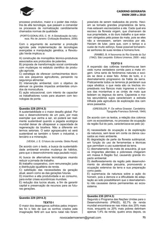 CADERNO GEOGRAFIA
ENEM 2009 a 2018
71novocadernoenem@gmail.com
processo produtivo, maior e o poder das indús-
tria de alta tecnologia, que passam a comandar
os processos de normatização candidamente
chamados normas de qualidade
(PORTO-GOKALVES, C. W. A Globalização da natu-
reza. Rio de Janeiro: Civilização Brasileira, 2006)
Com o argumento de aumentar a produção
agrícola pela implementação de tecnologias
avançadas e manipulação genética, a Revolu-
ção Verde implicou a:
A) construção de monopólios técnico-produtivos
associados aos protocolos de patentes.
B) proposta de transformação social combinada
com mudanças no estatuto cientifico da produ-
ção agrícola.
C) estratégia de oferecer conhecimentos técni-
cos aos pequenos agricultores, pensando na
segurança alimentar.
D) intervenção ambiental, com o objetivo de
atenuar os grandes impactos ambientais oriun-
dos da monocultura.
E) ação educacional, com intento de capacitar
os trabalhadores rurais para atuarem com tec-
nologias de ponta.
Questão 228 (2014.3)
A sustentabilidade e o maior desafio global. Por
isso o desenvolvimento de um país, por mais
exemplar que venha a ser, só poderá ser real-
mente sustentável quando a pegada ecológica
mundial deixar de ultrapassar a capacidade de
regeneração da biosfera. Não a diferente em
termos setoriais. O setor agropecuário só será
sustentável se também o forem o industrial, o
terciário e a mineração.
(VEIGA, J. E. O futuro da comida. Globo Rural)
De acordo com o texto, a busca da sustentabili-
dade ambiental envolve mudança de hábitos,
para que o desenvolvimento seja pautado no(a):
A) busca de alternativas tecnológicas visando
reduzir a jornada de trabalho.
B) trabalho cooperativo, com remuneração justa
e distribuição igualitária de renda.
C) satisfação das necessidades da geração
atual, assim como as das gerações futuras.
D) incentivo a alta produtividade e ao consumo,
para evitar crises econômicas mundiais.
E) redução dos lucros atuais, a fim de garantir
capital e preservação de recursos para as futu-
ras gerações.
Questão 229 (2014.3)
TEXTO I
O maior dos desenganos sofridos pelos imigran-
tes foi o fato de que os sonhos criados pela
imaginação fértil em sua terra natal não foram
possíveis de serem realizados de pronto. Havi-
am se tornado grandes proprietários de terra,
mas estavam escravizados a ela. Cada qual era
escravo da floresta virgem, que chamavam de
sua propriedade, e do duro trabalho a que esta-
vam obrigados pela posse da mata, pois se eles
não a vencessem, seriam vencidos por ela.
Haviam de lutar, para que, com o tempo e a
custa de muito esforço, fosse possível tornarem-
se senhores de suas rendas e homens livre.
(RAMBO, B. A fisionomia do Rio Grande do Sul
(1942). São Leopoldo: Editora Unisinos, 2000 - adp)
TEXTO II
A expansão das colônias transformou-se bem
cedo numa verdadeira corrida para a mata vir-
gem. Uma serie de fenômenos naturais e soci-
ais se deve a esse fato. Antes de tudo, e o
desmatamento progressivo da fralda da serra.
Praticamente todos os terrenos já perderam sua
capa silvática; o que resta são os trechos im-
prestáveis nos flancos mais íngremes e rocho-
sos das montanhas e as cintas de mato que
ladeiam os degraus da serra. Capoeiras e ma-
tos secundários sujos caracterizam a estrada
trilhada pela agricultura de exploração dos cem
anos passados.
(GRESSLER, P. Os velhos Grassier. Candeldria:
Tipografia Francisco Schmidt, 1949)
De acordo com os textos, a relação dos colonos
com os ecossistemas, no processo de ocupação
da região Sul do país, caracterizava-se pelo (a):
A) necessidade de ocupação e de exploração
da natureza, sem levar em conta os danos cau-
sados ao meio ambiente.
B) degradação de parte da floresta subtropical,
em função do uso de ferramentas e técnicas
que permitiam o uso sustentável da terra.
C) desmatamento da mata de araucária, já que
os imigrantes alemães e poloneses chegaram
em massa A Região Sul, causando grande im-
pacto ambiental.
D) desflorestamento da região pelo desenvolvi-
mento da atividade pecuária, promovendo a
ocupação extensiva da terra e sua preparação
como pasto.
E) supremacia da natureza sobre a ação do
homem, pois a demora e a dificuldade de adap-
tação ao solo possibilitaram que o desmatamen-
to não causasse danos permanentes ao ecos-
sistema.
Questão 230 (2014.3)
Segundo o Programa das Nações Unidas para o
Desenvolvimento (PNUD), 82,7% da renda
mundial encontrava-se nas mãos dos 20% mais
ricos, enquanto os 20% mais pobres detinham
apenas 1,4% da renda; quatro anos depois, os
 