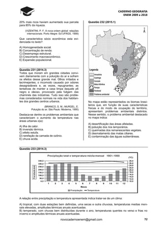 CADERNO GEOGRAFIA
ENEM 2009 a 2018
72novocadernoenem@gmail.com
20% mais ricos haviam aumentado sua parcela
para 85% da riqueza.
(VIZENTINI, P. F. A nova ordem global: relações
internacionais. Porto Alegre: Ed UFRGS, 1999)
Que característica sócio econômica esta evi-
denciada no texto?
A) Homogeneidade social.
B) Concentração de renda.
C) Desemprego estrutural.
D) Crescimento macroeconômico.
E) Expansão populacional.
Questão 231 (2014.3)
Todos que moram em grandes cidades convi-
vem diariamente com a poluição do ar e sofrem
os efeitos desse grande mal. Olhos irritados e
lacrimejantes; o incomodo causado por odores
desagradáveis e, as vezes, repugnantes; as
tentativas de manter a casa limpa daquele p6
negro e oleoso, provocado pela fuligem das
chaminés das indústrias. Tudo isso são proble-
mas considerados normais na vida dos habitan-
tes dos grandes centros urbanos.
(BRANCO, S. M.; MURGEL, E.
Poluição do ar. São Paulo: Moderna, 1995)
Destaca-se dentre os problemas ambientais que
caracterizam o aumento da temperatura nas
áreas urbanas o(a):
A) ilha de calor.
B) inversão térmica.
C) efeito estufa.
D) rarefação da camada de ozônio.
E) chuva acida.
Questão 232 (2015.1)
No mapa estão representados os biomas brasi-
leiros que, em função de suas características
físicas e do modo de ocupação do território,
apresentam problemas ambientais distintos.
Nesse sentido, o problema ambiental destacado
no mapa indica:
A) desertificação das áreas afetadas.
B) poluição dos rios temporários.
C) queimadas dos remanescentes vegetais.
D) desmatamento das matas ciliares.
E) contaminação das águas subterrâneas.
Questão 233 (2014.3)
A relação entre precipitação e temperatura apresentada indica tratar-se de um clima:
A) tropical, com duas estações bem definidas, uma secas e outra chuvosa, temperaturas medias men-
sais elevadas, amplitudes térmicas anuais acentuadas.
B) temperado, com chuvas bem distribuídas durante o ano, temperaturas quentes no verso e frias no
inverno e amplitudes térmicas anuais acentuadas.
 