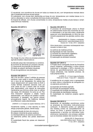 CADERNO GEOGRAFIA
ENEM 2009 a 2018
73novocadernoenem@gmail.com
C) equatorial, com ocorrência de chuvas em todos os meses do ano, com temperaturas mensais eleva-
das e amplitudes térmicas anuais baixas.
D) subtropical, com chuvas bem distribuídas ao longo do ano, temperaturas com medias baixas no in-
verno e elevadas no verso e amplitudes térmicas anuais acentuadas.
E) tropical de altitude, com chuvas concentradas no verso, temperaturas medias anuais baixas e ampli-
tudes térmicas medianas.
Questão 234 (2015.1)
Na charge há uma crítica ao processo produtivo
agrícola brasileiro relacionada ao:
A) elevado preço das mercadorias no comércio.
B) aumento da demanda por produtos naturais.
C) crescimento da produção de alimentos.
D) hábito de adquirir derivados industriais.
E) uso de agrotóxicos nas plantações.
Questão 235 (2015.1)
Até o fim de 2007, quase 2 milhões de pessoas
perderam suas casas e outros 4 milhões corri-
am o risco de ser despejadas. Os valores das
casas despencaram em quase todos os EUA e
muitas famílias acabaram devendo mais por
suas casas do que o próprio valor do imóvel.
Isso desencadeou uma espiral de execuções
hipotecárias que diminuiu ainda mais os valores
das casas. Em Cleveland, foi como se um "Ka-
trina financeiro" atingisse a cidade. Casas
abandonadas, com tábuas em janelas e portas,
dominaram a paisagem nos bairros pobres,
principalmente negros. Na Califórnia, também
se enfileiraram casas abandonadas.
(HARVEY, D. O enigma do capital. Boitempo, 2011)
Inicialmente restrita, a crise descrita no texto
atingiu proporções globais, devido ao(à):
A) superprodução de bens de consumo.
B) colapso industrial de países asiáticos.
C) interdependência do sistema econômico.
D) isolamento político dos países desenvolvi-
dos.
E) austeridade fiscal dos países em desenvol-
vimento.
Questão 236 (2015.1)
O processo de concentração urbana no Brasil
em determinados locais teve momentos de mai-
or intensidade e, ao que tudo indica, atualmente
passa por uma desaceleração no ritmo de cres-
cimento populacional nos grandes centros urba-
nos.
(BAENINGER, R. Cidades e metrópoles.
Disponível em: www.sbsociologia.com.br.
Acesso em: 12 dez. 2012 - adaptado)
Uma causa para o processo socioespacial men-
cionado no texto é o(a):
A) carência de matérias-primas.
B) degradação da rede rodoviária.
C) aumento do crescimento vegetativo.
D) centralização do poder político.
E) realocação da atividade industrial.
Questão 237 (2015.1)
O Projeto Nova Cartografia Social da Amazônia
ensina indígenas, quilombolas e outros grupos
tradicionais a empregar o GPS e técnicas mo-
dernas de georreferenciamento para produzir
mapas artesanais, mas bastante precisos, de
suas próprias terras.
(LOPES, R. J. O novo mapa da floresta.
Folha de S. Paulo, 7 maio 2011 - adaptado)
A existência de um projeto como o apresentado
no texto indica a importância da cartografia co-
mo elemento promotor da:
A) expansão da fronteira agrícola.
B) remoção de populações nativas.
C) superação da condição de pobreza.
D) valorização de identidades coletivas.
E) implantação de modernos projetos agroin-
dustriais.
Questão 238 (2015.1)
Atualmente, as represálias econômicas contra
as empresas de informática norte-americanas
continuam. A Alemanha proibiu um aplicativo
dos Estados Unidos de compartilhamento de
carros; na China, o governo explicou que os
equipamentos e serviços de informática norte-
americanos representam uma ameaça, pedindo
que as empresas estatais não recorram a eles.
(SCHILLER, D. Disponível em:
www.diplomatique.org.br. Acesso em:
11 nov. 2014 - adaptado)
 