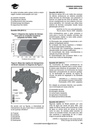 CADERNO GEOGRAFIA
ENEM 2009 a 2018
74novocadernoenem@gmail.com
As ações tomadas pelos países contra a espio-
nagem revelam preocupação com o(a):
A) subsídio industrial.
B) hegemonia cultural.
C) protecionismo dos mercados.
D) desemprego tecnológico.
E) segurança dos dados.
Questão 239 (2015.1)
Figura 1. Diagrama das regiões de intempe-
rismo para as condições brasileiras
(adaptado de Peltier, 1950).
Figura 2. Mapa das regiões de intemperismo
do Brasil, baseado no diagrama da Figura 1.
De acordo com as figuras, a intensidade de
intemperismo de grau muito fraco é característi-
ca de qual tipo climático?
A) Tropical.
B) Litorâneo.
C) Equatorial.
D) Semiárido.
E) Subtropical.
Questão 240 (2015.1)
No final do século XX e em razão dos avanços
da ciência, produziu-se um sistema presidido
pelas técnicas da informação, que passaram a
exercer um papel de elo entre as demais, unin-
do-as e assegurando ao novo sistema uma pre-
sença planetária. Um mercado que utiliza esse
sistema de técnicas avançadas resulta nessa
globalização perversa.
(SANTOS, M. Por uma outra globalização.
Rio de Janeiro: Record, 2008 - adaptado)
Uma consequência para o setor produtivo e
outra para o mundo do trabalho advindas das
transformações citadas no texto estão presen-
tes, respectivamente, em:
A) Eliminação das vantagens locacionais e am-
pliação da legislação laboral.
B) Limitação dos fluxos logísticos e fortaleci-
mento de associações sindicais.
C) Diminuição dos investimentos industriais e
desvalorização dos postos qualificados.
D) Concentração das áreas manufatureiras e
redução da jornada semanal.
E) Automatização dos processos fabris e au-
mento dos níveis de desemprego.
Questão 241 (2015.1)
Os movimentos de massa constituem-se no
deslocamento de material (solo e rocha) verten-
te abaixo pela influência da gravidade. As con-
dições que favorecem os movimentos de massa
dependem principalmente da estrutura geológi-
ca, da declividade da vertente, do regime de
chuvas, da perda de vegetação e da atividade
antrópica.
(BIGARELLA, J. J. Estrutura e origem
das paisagens tropicais e subtropicais.
Florianópolis: UFSC, 2003 - adaptado)
Em relação ao processo descrito, sua ocorrên-
cia é minimizada em locais onde há:
A) exposição do solo.
B) drenagem eficiente.
C) rocha matriz resistente.
D) agricultura mecanizada.
E) média pluviométrica elevada.
Questão 242 (2015.1)
Algumas regiões do Brasil passam por uma
crise de água por causa da seca. Mas, uma
região de Minas Gerais está enfrentando a falta
de água no campo tanto em tempo de chuva
como na seca. As veredas estão secando no
norte e no noroeste mineiro. Ano após ano, elas
vêm perdendo a capacidade de ser a caixa-
d’água do grande sertão de Minas.
(VIEIRA, C. Degradação do solo causa perda de
fontes de água de famílias de MG)
 