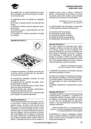 CADERNO GEOGRAFIA
ENEM 2009 a 2018
75novocadernoenem@gmail.com
As veredas têm um papel fundamental no equi-
líbrio hidrológico dos cursos de água no ambien-
te do Cerrado, pois:
A) colaboraram para a formação de vegetação
xerófila.
B) formam os leques aluviais nas planícies das
bacias.
C) fornecem sumidouro para as águas de recar-
ga da bacia.
D) contribuem para o aprofundamento dos tal-
vegues à jusante.
E) constituem um sistema represador da água
na chapada.
Questão 243 (2015.1)
A imagem representa o resultado da erosão que
ocorre em rochas nos leitos dos rios, que decor-
re do processo natural de:
A) fraturamento geológico, derivado da força
dos agentes internos.
B) solapamento de camadas de argilas, trans-
portadas pela correnteza.
C) movimento circular de seixos e areias, arras-
tados por águas turbilhonares.
D) decomposição das camadas sedimentares,
resultante da alteração química.
E) assoreamento no fundo do rio, proporcionado
pela chegada de material sedimentar.
Questão 244 (2015.1)
Tanto potencial poderia ter ficado pelo caminho,
se não fosse o reforço em tecnologia que um
gaúcho buscou. Há pouco mais de oito anos,
ele usava o bico da botina para cavoucar a terra
e descobrir o nível de umidade do solo, na ten-
tativa de saber o momento ideal para acionar os
pivôs de irrigação. Até que conheceu uma esta-
ção meteorológica que, instalada na proprieda-
de, ajuda a determinar a quantidade de água de
que a planta necessita. Assim, quando inicia um
plantio, o agricultor já entra no site do sistema e
cadastra a área, o pivô, a cultura, o sistema de
plantio, o espaçamento entre linhas e o número
de plantas, para então receber recomendações
diretamente dos técnicos da universidade.
(CAETANO, M. O valor de cada gota.
Globo Rural, n. 312, out. 2011)
A implementação das tecnologias mencionadas
no texto garante o avanço do processo de:
A) monitoramento da produção.
B) valorização do preço da terra.
C) correção dos fatores climáticos.
D) divisão de tarefas na propriedade.
E) estabilização da fertilidade do solo.
Questão 245 (2015.1)
Um carro esportivo é financiado pelo Japão
projetado na Itália e montado em Indiana, Méxi-
co e França, usando os mais avançados com-
ponentes eletrônicos, que foram inventados em
Nova Jérsei e fabricados na Coreia. A campa-
nha publicitária é desenvolvida na Inglaterra,
filmada no Canadá, a edição e as cópias, feitas
em Nova York para serem veiculadas no mundo
todo. Teias globais disfarçam-se com o uniforme
nacional que lhes for mais conveniente.
(REICH, R. O trabalho das nações.
São Paulo: Educator, 1994 - adaptado)
A viabilidade do processo de produção ilustrado
pelo texto pressupõe o uso de:
A) linhas de montagem e formação de estoques.
B) empresas burocráticas e mão de obra barata.
C) controle estatal e infraestrutura consolidada.
D) organização em rede e tecnologia de infor-
mação.
E) gestão centralizada e protecionismo econô-
mico.
Questão 246 (2015.1)
A questão ambiental, uma das principais pautas
contemporâneas, possibilitou o surgimento de
concepções políticas diversas, dentre as quais
se destaca a preservação ambiental, que suge-
re uma ideia de intocabilidade da natureza e
impede o seu aproveitamento econômico sobe
qualquer justificativa.
(PORTO-GONÇALVES, C. W. A globalização da
natureza e a natureza da globalização. Rio de Janei-
ro: Civilização Brasileira, 2006 adaptado)
Considerando as atuais concepções políticas
sobre a questão ambiental, a dinâmica caracte-
rizada no texto quanto à proteção do meio am-
biente está baseada na:
 