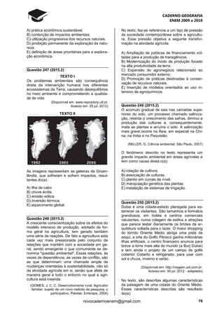 CADERNO GEOGRAFIA
ENEM 2009 a 2018
76novocadernoenem@gmail.com
A) prática econômica sustentável.
B) contenção de impactos ambientais.
C) utilização progressiva dos recursos naturais.
D) proibição permanente da exploração da natu-
reza.
E) definição de áreas prioritárias para a explora-
ção econômica.
Questão 247 (2015.2)
TEXTO I
Os problemas ambientais são consequência
direta da intervenção humana nos diferentes
ecossistemas da Terra, causando desequilíbrios
no meio ambiente e comprometendo a qualida-
de de vida.
(Disponível em: www.repository.utl.pt.
Acesso em: 29 jul. 2012)
TEXTO II
As imagens representam as geleiras da Groen-
lândia, que sofreram e sofrem impactos, resul-
tantes do(a):
A) ilha de calor.
B) chuva ácida.
C) erosão eólica.
D) inversão térmica.
E) aquecimento global.
Questão 248 (2015.2)
A crescente conscientização sobre os efeitos do
modelo intensivo de produção, adotado de for-
ma geral na agricultura, tem gerado também
uma série de reações. De fato a agricultura esta
cada vez mais pressionada pelo conjunto de
relações que mantém com a sociedade em ge-
ral, sendo emergente o que comumente se de-
nomina "questão ambiental". Essas relações, às
vezes de dependência, as vezes de conflito, são
as que determinam uma chamada ampla de
mudanças orientadas à sustentabilidade, não só
da atividade agrícola em si, senão que afete de
maneira geral a todo o entorno no qual a agri-
cultura está inserida.
(GOMES, J. C. C. Desenvolvimento rural. Agricultor
familiar: sujeito de um novo método de pesquisa, o
participativo. Pelotas: Embrapa, 2004)
No texto, faz-se referencia a um tipo de pressão
da sociedade contemporânea sobre a agricultu-
ra. Essa pressão objetiva a seguinte transfor-
mação na atividade agrícola:
A) Ampliação de políticas de financiamento vol-
tadas para a produção de transgênicos.
B) Modernização do modo de produção focado
na alta produtividade da terra.
C) Expansão do agronegócio relacionado ao
mercado consumidor externo.
D) Promoção de práticas destinadas à conser-
vação de recursos naturais.
E) Inserção de modelos orientados ao uso in-
tensivo de agroquímicos.
Questão 249 (2015.2)
O acúmulo gradual de sais nas camadas supe-
riores do solo, um processo chamado saliniza-
ção, retarda o crescimento das safras, diminui a
produção das culturas e, consequentemente,
mata as plantas e arruína o solo. A salinização
mais grave ocorre na Ásia, em especial na Chi-
na, na Índia e no Paquistão.
(MILLER, G. Ciência ambiental. São Paulo, 2007)
O fenômeno descrito no texto representa um
grande impacto ambiental em áreas agrícolas e
tem como causa direta o(a):
A) rotação de cultivos.
B) associação de culturas.
C) plantio em curvas de nível.
D) manipulação genética das plantas.
E) instalação de sistemas de irrigação.
Questão 250 (2015.2)
Dubai é uma cidade-estado planejada para es-
tarrecer os visitantes. São tamanhos e formatos
grandiosos, em hotéis e centros comerciais
reluzentes, numa colagem de estilos e atrações
que parece testar diariamente os limites da ar-
quitetura voltada para o lazer. O maior shopping
do tórrido Oriente Médio abriga uma pista de
esqui, a orla do Golfo Pérsico ganha milionárias
ilhas artificiais, o centro financeiro anuncia para
breve a torre mais alta do mundo (a Burj Dubai)
e tem ainda o projeto de um campo de golfe
coberto! Coberto e refrigerado, para usar com
sol e chuva, inverno e verão.
(Disponível em: http://viagem.uol.com.br.
Acesso em: 30 jul. 2012 - adaptado)
No texto, são descritas algumas características
da paisagem de uma cidade do Oriente Médio.
Essas características descritas são resultado
do(a):
 