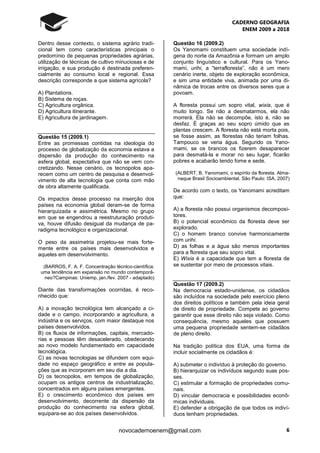 CADERNO GEOGRAFIA
ENEM 2009 a 2018
6novocadernoenem@gmail.com
Dentro desse contexto, o sistema agrário tradi-
cional tem como características principais o
predomínio de pequenas propriedades agrárias,
utilização de técnicas de cultivo minuciosas e de
irrigação, e sua produção é destinada preferen-
cialmente ao consumo local e regional. Essa
descrição corresponde a que sistema agrícola?
A) Plantations.
B) Sistema de roças.
C) Agricultura orgânica.
D) Agricultura itinerante.
E) Agricultura de jardinagem.
Questão 15 (2009.1)
Entre as promessas contidas na ideologia do
processo de globalização da economia estava a
dispersão da produção do conhecimento na
esfera global, expectativa que não se vem con-
cretizando. Nesse cenário, os tecnopolos apa-
recem como um centro de pesquisa e desenvol-
vimento de alta tecnologia que conta com mão
de obra altamente qualificada.
Os impactos desse processo na inserção dos
países na economia global deram-se de forma
hierarquizada e assimétrica. Mesmo no grupo
em que se engendrou a reestruturação produti-
va, houve difusão desigual da mudança de pa-
radigma tecnológico e organizacional.
O peso da assimetria projetou-se mais forte-
mente entre os países mais desenvolvidos e
aqueles em desenvolvimento.
(BARROS, F. A. F. Concentração técnlco-científica:
uma tendência em expansão no mundo contemporâ-
neo?Campinas: Uniemp, jan./fev. 2007 - adaptado)
Diante das transformações ocorridas, é reco-
nhecido que:
A) a inovação tecnológica tem alcançado a ci-
dade e o campo, incorporando a agricultura, a
indústria e os serviços, com maior destaque nos
países desenvolvidos.
B) os fluxos de informações, capitais, mercado-
rias e pessoas têm desacelerado, obedecendo
ao novo modelo fundamentado em capacidade
tecnológica.
C) as novas tecnologias se difundem com equi-
dade no espaço geográfico e entre as popula-
ções que as incorporam em seu dia a dia.
D) os tecnopolos, em tempos de globalização,
ocupam os antigos centros de industrialização,
concentrados em alguns países emergentes.
E) o crescimento econômico dos países em
desenvolvimento, decorrente da dispersão da
produção do conhecimento na esfera global,
equipara-se ao dos países desenvolvidos.
Questão 16 (2009.2)
Os Yanomami constituem uma sociedade indí-
gena do norte da Amazônia e formam um amplo
conjunto linguístico e cultural. Para os Yano-
mami, urihi, a “terrafloresta”, não é um mero
cenário inerte, objeto de exploração econômica,
e sim uma entidade viva, animada por uma di-
nâmica de trocas entre os diversos seres que a
povoam.
A floresta possui um sopro vital, wixia, que é
muito longo. Se não a desmatarmos, ela não
morrerá. Ela não se decompõe, isto é, não se
desfaz. É graças ao seu sopro úmido que as
plantas crescem. A floresta não está morta pois,
se fosse assim, as florestas não teriam folhas.
Tampouco se veria água. Segundo os Yano-
mami, se os brancos os fizerem desaparecer
para desmatá-la e morar no seu lugar, ficarão
pobres e acabarão tendo fome e sede.
(ALBERT, B. Yanomami, o espírito da floresta. Alma-
naque Brasil Socioambiental. São Paulo: ISA, 2007)
De acordo com o texto, os Yanomami acreditam
que:
A) a floresta não possui organismos decomposi-
tores.
B) o potencial econômico da floresta deve ser
explorado.
C) o homem branco convive harmonicamente
com urihi.
D) as folhas e a água são menos importantes
para a floresta que seu sopro vital.
E) Wixia é a capacidade que tem a floresta de
se sustentar por meio de processos vitais.
Questão 17 (2009.2)
Na democracia estado-unidense, os cidadãos
são incluídos na sociedade pelo exercício pleno
dos direitos políticos e também pela ideia geral
de direito de propriedade. Compete ao governo
garantir que esse direito não seja violado. Como
consequência, mesmo aqueles que possuem
uma pequena propriedade sentem-se cidadãos
de pleno direito.
Na tradição política dos EUA, uma forma de
incluir socialmente os cidadãos é:
A) submeter o indivíduo à proteção do governo.
B) hierarquizar os indivíduos segundo suas pos-
ses.
C) estimular a formação de propriedades comu-
nais.
D) vincular democracia e possibilidades econô-
micas individuais.
E) defender a obrigação de que todos os indiví-
duos tenham propriedades.
 
