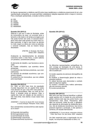 CADERNO GEOGRAFIA
ENEM 2009 a 2018
78novocadernoenem@gmail.com
As figuras representam a distância real (D) entre duas residências e a distância proporcional (d) em uma
representação cartográfica, as quais permitem estabelecer relações espaciais entre o mapa e o terreno.
Para a ilustração apresentada, a escala numérica correta é:
A) 1/50.
B) 1/5000.
C) 1/50000.
D) 1/80000.
E) 1/80000000.
Questão 253 (2015.2)
Sabe-se o que era a mata do Nordeste, antes
da monocultura da cana: um arvoredo tanto e
tamanho e tão basto e de tantas prumagens que
não podia homem dar conta. O canavial desvir-
ginou todo esse mato grosso do modo mais cru:
pela queimada. A fogo é que foram se abrindo
no mato virgem os claros por onde se estendeu
o canavial civilizador, mas ao mesmo tempo
devastador.
(FREYRE, G. Nordeste. São Paulo:
Global, 2004 - adaptado)
Analisando os desdobramentos da atividade
canavieira sobre o meio físico, o autor salienta
um paradoxo, caracterizado pelo(a):
A) demanda de trabalho, que favorecia a escra-
vidão.
B) modelo civilizatório, que acarretou danos
ambientais.
C) rudimento das técnicas produtivas, que eram
ineficientes.
D) natureza da atividade econômica, que con-
centrou riqueza.
E) predomínio da monocultura, que era voltada
para exportação.
Questão 254 (2015.2)
Em 1960, os 20% mais ricos da população
mundial dispunham de um capital trinta vezes
mais elevado do que o dos 20% mais pobres, o
que já era escandaloso. Mas, ao invés de me-
lhorar, a situação ainda se agravou. Hoje, o
capital dos ricos em relação ao dos pobres é,
não mais trinta, mas oitenta e duas vezes mais
elevado.
(RAMONET, I. Guerras do século XXI: novos temores
e novas ameaças. Petrópolis: Vozes, 2003)
Que característica socioeconômica está expres-
sa no texto?
A) Expansão demográfica.
B) Homogeneidade social.
C) Concentração de renda.
D) Desemprego conjuntural.
E) Desenvolvimento econômico.
Questão 255 (2015.2)
As diferentes representações cartográficas tra-
zem consigo as ideologias de uma época. A
representação destacada se insere no contexto
das Cruzadas por:
A) revelar aspectos da estrutura demográfica de
um povo.
B) sinalizar a disseminação global de mitos e
preceitos políticos.
C) utilizar técnicas para demonstrar a centrali-
dade de algumas regiões.
D) mostrar o território para melhor administra-
ção dos recursos naturais.
E) mundo eurocêntrica.
Questão 256 (2015.2)
Não acho que seja possível identificar a globali-
zação apenas com a criação de uma economia
global, embora este seja seu ponto focal e sua
característica mais óbvia. Precisamos olhar
além da economia. Antes de tudo, a globaliza-
ção depende da eliminação de obstáculos técni-
cos, não de obstáculos econômicos. Isso tornou
possível organizar a produção, e não apenas o
comércio, em escala internacional.
(HOBSBAWM, E. O novo século: entrevista a Antonio
Polito. São Paulo: Cia. das Letras, 2000 - adaptado)
Um fator essencial para a organização da pro-
dução, na conjuntura destacada no texto, é a:
 