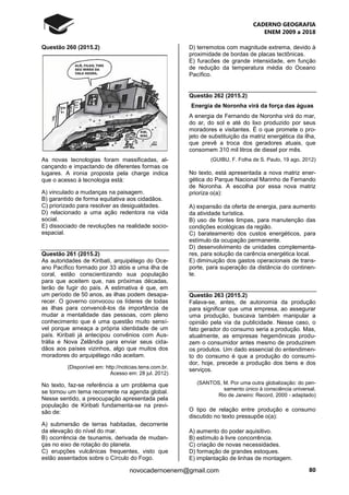CADERNO GEOGRAFIA
ENEM 2009 a 2018
80novocadernoenem@gmail.com
Questão 260 (2015.2)
As novas tecnologias foram massificadas, al-
cançando e impactando de diferentes formas os
lugares. A ironia proposta pela charge indica
que o acesso à tecnologia está:
A) vinculado a mudanças na paisagem.
B) garantido de forma equitativa aos cidadãos.
C) priorizado para resolver as desigualdades.
D) relacionado a uma ação redentora na vida
social.
E) dissociado de revoluções na realidade socio-
espacial.
Questão 261 (2015.2)
As autoridades de Kiribati, arquipélago do Oce-
ano Pacífico formado por 33 atóis e uma ilha de
coral, estão conscientizando sua população
para que aceitem que, nas próximas décadas,
terão de fugir do país. A estimativa é que, em
um período de 50 anos, as ilhas podem desapa-
recer. O governo convocou os líderes de todas
as ilhas para convencê-los da importância de
mudar a mentalidade das pessoas, com pleno
conhecimento que é uma questão muito sensí-
vel porque ameaça a própria identidade de um
país. Kiribati já antecipou convênios com Aus-
trália e Nova Zelândia para enviar seus cida-
dãos aos países vizinhos, algo que muitos dos
moradores do arquipélago não aceitam.
(Disponível em: http://noticias.terra.com.br.
Acesso em: 28 jul. 2012)
No texto, faz-se referência a um problema que
se tornou um tema recorrente na agenda global.
Nesse sentido, a preocupação apresentada pela
população de Kiribati fundamenta-se na previ-
são de:
A) submersão de terras habitadas, decorrente
da elevação do nível do mar.
B) ocorrência de tsunamis, derivada de mudan-
ças no eixo de rotação do planeta.
C) erupções vulcânicas frequentes, visto que
estão assentados sobre o Círculo do Fogo.
D) terremotos com magnitude extrema, devido à
proximidade de bordas de placas tectônicas.
E) furacões de grande intensidade, em função
de redução da temperatura média do Oceano
Pacífico.
Questão 262 (2015.2)
Energia de Noronha virá da força das águas
A energia de Fernando de Noronha virá do mar,
do ar, do sol e até do lixo produzido por seus
moradores e visitantes. É o que promete o pro-
jeto de substituição da matriz energética da ilha,
que prevê a troca dos geradores atuais, que
consomem 310 mil litros de diesel por mês.
(GUIBU, F. Folha de S. Paulo, 19 ago. 2012)
No texto, está apresentada a nova matriz ener-
gética do Parque Nacional Marinho de Fernando
de Noronha. A escolha por essa nova matriz
prioriza o(a):
A) expansão da oferta de energia, para aumento
da atividade turística.
B) uso de fontes limpas, para manutenção das
condições ecológicas da região.
C) barateamento dos custos energéticos, para
estímulo da ocupação permanente.
D) desenvolvimento de unidades complementa-
res, para solução da carência energética local.
E) diminuição dos gastos operacionais de trans-
porte, para superação da distância do continen-
te.
Questão 263 (2015.2)
Falava-se, antes, de autonomia da produção
para significar que uma empresa, ao assegurar
uma produção, buscava também manipular a
opinião pela via da publicidade. Nesse caso, o
fato gerador do consumo seria a produção. Mas,
atualmente, as empresas hegemônicas produ-
zem o consumidor antes mesmo de produzirem
os produtos. Um dado essencial do entendimen-
to do consumo é que a produção do consumi-
dor, hoje, precede a produção dos bens e dos
serviços.
(SANTOS, M. Por uma outra globalização: do pen-
samento único à consciência universal.
Rio de Janeiro: Record, 2000 - adaptado)
O tipo de relação entre produção e consumo
discutido no texto pressupõe o(a):
A) aumento do poder aquisitivo.
B) estímulo à livre concorrência.
C) criação de novas necessidades.
D) formação de grandes estoques.
E) implantação de linhas de montagem.
 