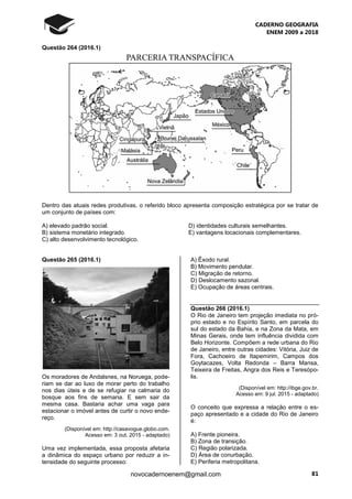 CADERNO GEOGRAFIA
ENEM 2009 a 2018
81novocadernoenem@gmail.com
Questão 264 (2016.1)
Dentro das atuais redes produtivas, o referido bloco apresenta composição estratégica por se tratar de
um conjunto de países com:
A) elevado padrão social. D) identidades culturais semelhantes.
B) sistema monetário integrado. E) vantagens locacionais complementares.
C) alto desenvolvimento tecnológico.
Questão 265 (2016.1)
Os moradores de Andalsnes, na Noruega, pode-
riam se dar ao luxo de morar perto do trabalho
nos dias úteis e de se refugiar na calmaria do
bosque aos fins de semana. E sem sair da
mesma casa. Bastaria achar uma vaga para
estacionar o imóvel antes de curtir o novo ende-
reço.
(Disponível em: http://casavogue.globo.com.
Acesso em: 3 out. 2015 - adaptado)
Uma vez implementada, essa proposta afetaria
a dinâmica do espaço urbano por reduzir a in-
tensidade do seguinte processo:
A) Êxodo rural.
B) Movimento pendular.
C) Migração de retorno.
D) Deslocamento sazonal.
E) Ocupação de áreas centrais.
Questão 266 (2016.1)
O Rio de Janeiro tem projeção imediata no pró-
prio estado e no Espírito Santo, em parcela do
sul do estado da Bahia, e na Zona da Mata, em
Minas Gerais, onde tem influência dividida com
Belo Horizonte. Compõem a rede urbana do Rio
de Janeiro, entre outras cidades: Vitória, Juiz de
Fora, Cachoeiro de Itapemirim, Campos dos
Goytacazes, Volta Redonda – Barra Mansa,
Teixeira de Freitas, Angra dos Reis e Teresópo-
lis.
(Disponível em: http://ibge.gov.br.
Acesso em: 9 jul. 2015 - adaptado)
O conceito que expressa a relação entre o es-
paço apresentado e a cidade do Rio de Janeiro
é:
A) Frente pioneira.
B) Zona de transição.
C) Região polarizada.
D) Área de conurbação.
E) Periferia metropolitana.
 
