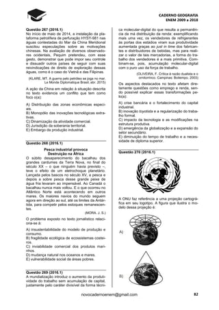 CADERNO GEOGRAFIA
ENEM 2009 a 2018
82novocadernoenem@gmail.com
Questão 267 (2016.1)
No início de maio de 2014, a instalação da pla-
taforma petrolífera de perfuração HYSY-981 nas
águas contestadas do Mar da China Meridional
suscitou especulações sobre as motivações
chinesas. Na avaliação de diversos observado-
res ocidentais, Pequim pretendeu, com esse
gesto, demonstrar que pode impor seu controle
e dissuadir outros países de seguir com suas
reivindicações de direito de exploração dessas
águas, como é o caso do Vietnã e das Filipinas.
(KLARE, MT. A guerra pelo petróleo se joga no mar.
Le Monde Diplomatique Brasil, abr. 2015)
A ação da China em relação à situação descrita
no texto evidencia um conflito que tem como
foco o(a):
A) Distribuição das zonas econômicas especi-
ais.
B) Monopólio das inovações tecnológicas extra-
tivas.
C) Dinamização da atividade comercial.
D) Jurisdição da soberania territorial.
E) Embargo da produção industrial.
Questão 268 (2016.1)
Pesca industrial provoca
Destruição na África
O súbito desaparecimento do bacalhau dos
grandes cardumes da Terra Nova, no final do
século XX – o que ninguém havia previsto –,
teve o efeito de um eletrochoque planetário.
Lançada pelos bascos no século XV, a pesca e
depois a sobre pesca desse grande peixe de
água fria levaram ao impensável. Ao Canadá o
bacalhau nunca mais voltou. E o que ocorreu no
Atlântico Norte está acontecendo em outros
mares. Os maiores navios do mundo seguem
agora em direção ao sul, até os limites da Antár-
tida, para competir pelos estoques remanescen-
tes.
(MORA. J. S.)
O problema exposto no texto jornalístico relaci-
ona-se à:
A) insustentabilidade do modelo de produção e
consumo.
B) fragilidade ecológica de ecossistemas costei-
ros.
C) inviabilidade comercial dos produtos mari-
nhos.
D) mudança natural nos oceanos e mares.
E) vulnerabilidade social de áreas pobres.
Questão 269 (2016.1)
A mundialização introduz o aumento da produti-
vidade do trabalho sem acumulação de capital,
justamente pelo caráter divisível da forma técni-
ca molecular-digital do que resulta a permanên-
cia da má distribuição da renda: exemplificando
mais uma vez, os vendedores de refrigerantes
às portas dos estádios viram sua produtividade
aumentada graças ao just in time dos fabrican-
tes e distribuidores de bebidas, mas para reali-
zar o valor de tais mercadorias, a forma do tra-
balho dos vendedores é a mais primitiva. Com-
binam-se, pois, acumulação molecular-digital
com o puro uso da força de trabalho.
(OLIVEIRA, F. Crítica à razão dualista e o
ornitorrinco. Campinas: Boitempo, 2003)
Os aspectos destacados no texto afetam dire-
tamente questões como emprego e renda, sen-
do possível explicar essas transformações pe-
lo(a):
A) crise bancária e o fortalecimento do capital
industrial.
B) inovação toyotista e a regularização do traba-
lho formal.
C) impacto da tecnologia e as modificações na
estrutura produtiva.
D) emergência da globalização e a expansão do
setor secundário.
E) diminuição do tempo de trabalho e a neces-
sidade de diploma superior.
Questão 270 (2016.1)
A ONU faz referência a uma projeção cartográ-
fica em seu logotipo. A figura que ilustra o mo-
delo dessa projeção é:
 