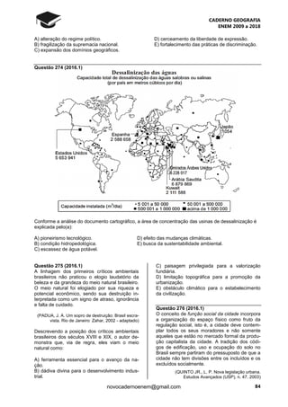 CADERNO GEOGRAFIA
ENEM 2009 a 2018
84novocadernoenem@gmail.com
A) alteração do regime político. D) cerceamento da liberdade de expressão.
B) fragilização da supremacia nacional. E) fortalecimento das práticas de discriminação.
C) expansão dos domínios geográficos.
Questão 274 (2016.1)
Conforme a análise do documento cartográfico, a área de concentração das usinas de dessalinização é
explicada pelo(a):
A) pioneirismo tecnológico. D) efeito das mudanças climáticas.
B) condição hidropedológica. E) busca da sustentabilidade ambiental.
C) escassez de água potável.
Questão 275 (2016.1)
A linhagem dos primeiros críticos ambientais
brasileiros não praticou o elogio laudatório da
beleza e da grandeza do meio natural brasileiro.
O meio natural foi elogiado por sua riqueza e
potencial econômico, sendo sua destruição in-
terpretada como um signo de atraso, ignorância
e falta de cuidado.
(PADUA, J. A. Um sopro de destruição: Brasil escra-
vista. Rio de Janeiro: Zahar, 2002 - adaptado)
Descrevendo a posição dos críticos ambientais
brasileiros dos séculos XVIII e XIX, o autor de-
monstra que, via de regra, eles viam o meio
natural como:
A) ferramenta essencial para o avanço da na-
ção.
B) dádiva divina para o desenvolvimento indus-
trial.
C) paisagem privilegiada para a valorização
fundiária.
D) limitação topográfica para a promoção da
urbanização.
E) obstáculo climático para o estabelecimento
da civilização.
Questão 276 (2016.1)
O conceito de função social da cidade incorpora
a organização do espaço físico como fruto da
regulação social, isto é, a cidade deve contem-
plar todos os seus moradores e não somente
aqueles que estão no mercado formal da produ-
ção capitalista da cidade. A tradição dos códi-
gos de edificação, uso e ocupação do solo no
Brasil sempre partiram do pressuposto de que a
cidade não tem divisões entre os incluídos e os
excluídos socialmente.
(QUINTO JR., L. P. Nova legislação urbana.
Estudos Avançados (USP), n. 47. 2003)
 