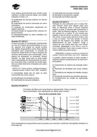 CADERNO GEOGRAFIA
ENEM 2009 a 2018
85novocadernoenem@gmail.com
Uma política governamental que contribui para
viabilizar a função social da cidade, nos moldes
indicados no texto, é a:
A) qualificação de serviços públicos em bairros
periféricos.
B) implantação de centros comerciais em eixos
rodoviários.
C) proibição de construções residenciais em
regiões íngremes.
D) disseminação de equipamentos culturais em
locais turísticos.
E) desregulamentação do setor imobiliário em
áreas favelizadas.
Questão 277 (2016.1)
O bioma Cerrado foi considerado recentemente
um dos 25 hotspots de biodiversidade do mun-
do, segundo uma análise em escala mundial
das regiões biogeográficas sobre áreas globais
prioritárias para conservação. O conceito de
hotspot foi criado tendo em vista a escassez de
recursos direcionados para conservação, como
objetivo de apresentar os chamados “pontos
quentes”, ou seja, locais para os quais existe
maior necessidade de direcionamento de esfor-
ços, buscando evitar a extinção de muitas espé-
cies que estão altamente ameaçadas por ações
antrópicas.
(PINTO, P.P. Tantos cerrados: múltiplas abordagens
biogeodiversidade. Goiânia: Vieira. 2005 - adaptado)
A necessidade desse tipo de ação na área
mencionada tem como causa a:
A) intensificação da atividade turística.
B) implantação de parques ecológicos.
C) exploração dos recursos minerais.
D) elevação do extrativismo vegetal.
E) expansão da fronteira agrícola.
Questão 278 (2016.1)
Participei de uma entrevista com o músico Re-
nato Teixeira. Certa hora, alguém pediu para
listar as diferenças entre a música sertaneja
antiga e a atual. A resposta dele surpreendeu a
todos: “Não há diferença alguma. A música cai-
pira sempre foi a mesma. É uma música que
espelha a vida do homem no campo, e a música
não mente. O que mudou não foi a música, mas
a vida no campo”. Faz todo sentido: a música
caipira de raiz exalava uma solidão, um certo
distanciamento do país “moderno”. Exigir o
mesmo de uma música feita hoje, num interior
conectado, globalizado e rico como o que te-
mos, é impossível. Para o bem ou para o mal, a
música reflete seu próprio tempo.
(BARCINSKI. A. Mudou a música ou mudaram os
caipiras? Folha de São Paulo, 4 jun. 2012 - adaptado)
A questão cultural indicada no texto ressalta o
seguinte aspecto socioeconômico do atual cam-
po brasileiro:
A) Crescimento do sistema de produção exten-
siva.
B) Expansão de atividades das novas ruralida-
des.
C) Persistência de relações de trabalho compul-
sório.
D) Contenção da política de subsídios agrícolas.
E) Fortalecimento do modelo de organização
cooperativa.
Questão 279 (2016.1)
Uma consequência socioeconômica para os países que vivenciam o fenômeno demográfico ilustrado é a
diminuição da:
 