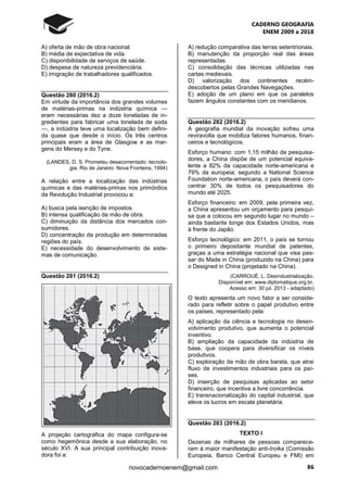 CADERNO GEOGRAFIA
ENEM 2009 a 2018
86novocadernoenem@gmail.com
A) oferta de mão de obra nacional.
B) média de expectativa de vida.
C) disponibilidade de serviços de saúde.
D) despesa de natureza previdenciária.
E) imigração de trabalhadores qualificados.
Questão 280 (2016.2)
Em virtude da importância dos grandes volumes
de matérias-primas na indústria química —
eram necessárias dez a doze toneladas de in-
gredientes para fabricar uma tonelada de soda
—, a indústria teve uma localização bem defini-
da quase que desde o início. Os três centros
principais eram a área de Glasgow e as mar-
gens do Mersey e do Tyne.
(LANDES, D. S. Prometeu desacorrentado: tecnolo-
gia. Rio de Janeiro: Nova Fronteira, 1994)
A relação entre a localização das indústrias
químicas e das matérias-primas nos primórdios
da Revolução Industrial provocou a:
A) busca pela isenção de impostos.
B) intensa qualificação da mão de obra.
C) diminuição da distância dos mercados con-
sumidores.
D) concentração da produção em determinadas
regiões do país.
E) necessidade do desenvolvimento de siste-
mas de comunicação.
Questão 281 (2016.2)
A projeção cartográfica do mapa configura-se
como hegemônica desde a sua elaboração, no
século XVI. A sua principal contribuição inova-
dora foi a:
A) redução comparativa das terras setentrionais.
B) manutenção da proporção real das áreas
representadas.
C) consolidação das técnicas utilizadas nas
cartas medievais.
D) valorização dos continentes recém-
descobertos pelas Grandes Navegações.
E) adoção de um plano em que os paralelos
fazem ângulos constantes com os meridianos.
Questão 282 (2016.2)
A geografia mundial da inovação sofreu uma
reviravolta que mobiliza fatores humanos, finan-
ceiros e tecnológicos.
Esforço humano: com 1,15 milhão de pesquisa-
dores, a China dispõe de um potencial equiva-
lente a 82% da capacidade norte-americana e
79% da europeia; segundo a National Science
Foundation norte-americana, o país deverá con-
centrar 30% de todos os pesquisadores do
mundo até 2025.
Esforço financeiro: em 2009, pela primeira vez,
a China apresentou um orçamento para pesqui-
sa que a colocou em segundo lugar no mundo –
ainda bastante longe dos Estados Unidos, mas
à frente do Japão.
Esforço tecnológico: em 2011, o país se tornou
o primeiro depositante mundial de patentes,
graças a uma estratégia nacional que visa pas-
sar do Made in China (produzido na China) para
o Designed in China (projetado na China).
(CARROUÉ, L. Desindustrialização.
Disponível em: www.diplomatique.org.br.
Acesso em: 30 jul. 2013 - adaptado)
O texto apresenta um novo fator a ser conside-
rado para refletir sobre o papel produtivo entre
os países, representado pela:
A) aplicação da ciência e tecnologia no desen-
volvimento produtivo, que aumenta o potencial
inventivo.
B) ampliação da capacidade da indústria de
base, que coopera para diversificar os níveis
produtivos.
C) exploração da mão de obra barata, que atrai
fluxo de investimentos industriais para os paí-
ses.
D) inserção de pesquisas aplicadas ao setor
financeiro, que incentiva a livre concorrência.
E) transnacionalização do capital industrial, que
eleva os lucros em escala planetária.
Questão 283 (2016.2)
TEXTO I
Dezenas de milhares de pessoas comparece-
ram à maior manifestação anti-troika (Comissão
Europeia, Banco Central Europeu e FMI) em
 