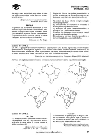 CADERNO GEOGRAFIA
ENEM 2009 a 2018
87novocadernoenem@gmail.com
Atenas contra a austeridade e os cortes de gas-
tos públicos aprovados neste domingo no par-
lamento grego.
(Disponível em: www.cartamaior.com.br.
Acesso em: 8 nov. 2013)
TEXTO II
As políticas de austeridade transferem o ônus
econômico para as classes trabalhadoras. Para
diminuir os prejuízos do capital financeiro, socia-
lizam as perdas entre as classes trabalhadoras.
O capitalismo não foi capaz de integrar os traba-
lhadores e ao mesmo tempo protegê-los.
(Entrevista com Ruy Braga)
Diante dos fatos e da análise apresentados, a
política econômica e a demanda popular corre-
lacionada encontram-se, respectivamente, em:
A) controle da dívida interna e implementação
das regras patronais.
B) afrouxamento da economia de mercado e
superação da lógica individualista.
C) aplicação de plano desenvolvimentista e
afirmação das conquistas neoliberais.
D) defesa dos interesses corporativos do capital
e manutenção de direitos sociais.
E) mudança na estrutura do sistema produtivo e
democratização do acesso ao trabalho.
Questão 284 (2016.2)
Em 1967. o geógrafo brasileiro Pedro Pinchas Geiger propôs uma divisão regional do país em regiões
geoeconômicas ou complexos regionais. Essa divisão baseia-se no processo histórico de formação do
território brasileiro, levando em conta, especialmente, os efeitos da industrialização. Dessa forma, busca-
se refletir a realidade do país e compreender seus mais profundos contrastes.
(Disponível em: http://educacao.uol.com.br. Acesso em: 23 ago. 2012 - adaptado)
A divisão em regiões geoeconômicas ou complexos regionais encontra-se na seguinte representação:
Questão 285 (2016.2)
TEXTO l
O Cerrado brasileiro apresenta diversos aspec-
tos favoráveis, mas tem como problema a baixa
fertilidade de seus solos. A grande maioria é
ácido, com baixo pH.
(Disponível em: www.fmb.edu.br.
Acesso em: 21 dez. 2012 - adaptado)
TEXTO II
O crescimento da participação da Região Cen-
tral do Brasil na produção de soja foi estimula-
do, entre outros fatores, por avanços científicos
em tecnologias para manejo de solos.
(Disponível em: www.conhecer.org.br.
Acesso em: 19 dez. 2012 - adaptado)
 