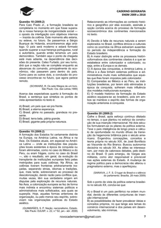 CADERNO GEOGRAFIA
ENEM 2009 a 2018
7novocadernoenem@gmail.com
Questão 18 (2009.2)
Para Caio Prado Jr., a formação brasileira se
completaria no momento em que fosse supera-
da a nossa herança de inorganicidade social ―
o oposto da interligação com objetivos internos
― trazida da colônia. Este momento alto estaria,
ou esteve, no futuro. Se passarmos a Sérgio
Buarque de Holanda, encontraremos algo aná-
logo. O país será moderno e estará formado
quando superar a sua herança portuguesa, rural
e autoritária, quando então teríamos um país
democrático. Também aqui o ponto de chegada
está mais adiante, na dependência das deci-
sões do presente. Celso Furtado, por seu turno,
dirá que a nação não se completa enquanto as
alavancas do comando, principalmente do eco-
nômico, não passarem para dentro do país.
Como para os outros dois, a conclusão do pro-
cesso encontra-se no futuro, que agora parece
remoto.
(SCHWARZ, R. Os sete fôlegos de um livro.
São Paulo: Cia. das Letras,1999)
Acerca das expectativas quanto à formação do
Brasil, a sentença que sintetiza os pontos de
vista apresentados no texto é:
A) Brasil, um país que vai pra frente.
B) Brasil, a eterna esperança.
C) Brasil, glória no passado, grandeza no pre-
sente.
D) Brasil, terra bela, pátria grande.
E) Brasil, gigante pela própria natureza.
Questão 19 (2009.2)
A formação dos Estados foi certamente distinta
na Europa, na América Latina, na África e na
Ásia. Os Estados atuais, em especial na Améri-
ca Latina — onde as instituições das popula-
ções locais existentes à época da conquista ou
foram eliminadas, como no caso do México e do
Peru, ou eram frágeis, como no caso do Brasil
—, são o resultado, em geral, da evolução do
transplante de instituições europeias feito pelas
metrópoles para suas colônias. Na África, as
colônias tiveram fronteiras arbitrariamente tra-
çadas, separando etnias, idiomas e tradições,
que, mais tarde, sobreviveram ao processo de
descolonização, dando razão para conflitos que,
muitas vezes, têm sua verdadeira origem em
disputas pela exploração de recursos naturais.
Na Ásia, a colonização europeia se fez de forma
mais indireta e encontrou sistemas políticos e
administrativos mais sofisticados, aos quais se
superpôs. Hoje, aquelas formas anteriores de
organização, ou pelo menos seu espírito, sobre-
vivem nas organizações políticas do Estado
asiático.
(GUIMARÃES, S. P. Nação, nacionalismo, Estado.
São Paulo: EdUSP, v. 22, n.º 62, jan.- abr. 2008)
Relacionando as informações ao contexto histó-
rico e geográfico por elas evocado, assinale a
opção correta acerca do processo de formação
socioeconômica dos continentes mencionados
no texto.
A) Devido à falta de recursos naturais a serem
explorados no Brasil, conflitos étnicos e culturais
como os ocorridos na África estiveram ausentes
no período da independência e formação do
Estado brasileiro.
B) A maior distinção entre os processos históri-
coformativos dos continentes citados é a que se
estabelece entre colonizador e colonizado, ou
seja, entre a Europa e os demais.
C) À época das conquistas, a América Latina, a
África e a Ásia tinham sistemas políticos e ad-
ministrativos muito mais sofisticados que aque-
les que lhes foram impostos pelo colonizador.
D) Comparadas ao México e ao Peru, as insti-
tuições brasileiras, por terem sido eliminadas à
época da conquista, sofreram mais influência
dos modelos institucionais europeus.
E) O modelo histórico da formação do Estado
asiático equipara-se ao brasileiro, pois em am-
bos se manteve o espírito das formas de orga-
nização anteriores à conquista.
Questão 20 (2009.2)
Colhe o Brasil, após esforço contínuo dilatado
no tempo, o que plantou no esforço da constru-
ção de sua inserção internacional. Há dois sécu-
los formularam-se os pilares da política externa.
Teve o país inteligência de longo prazo e cálcu-
lo de oportunidade no mundo difuso da transi-
ção da hegemonia britânica para o século ame-
ricano. Engendrou concepções, conceitos e
teoria própria no século XIX, de José Bonifácio
ao Visconde do Rio Branco. Buscou autonomia
decisória no século XX. As elites se interessa-
ram, por meio de calorosos debates, pelo desti-
no do Brasil. O país emergiu, de Vargas aos
militares, como ator responsável e previsível
nas ações externas do Estado. A mudança de
regime político para a democracia não alterou o
pragmatismo externo, mas o aperfeiçoou.
(SARAIVA, J. F. S. O lugar do Brasil e o silêncio
do parlamento. Brasília, 28 maio 2009)
Sob o ponto de vista da política externa brasilei-
ra no século XX, conclui-se que:
A) o Brasil é um país periférico na ordem mun-
dial, devido às diferentes conjunturas de inser-
ção internacional.
B) as possibilidades de fazer prevalecer ideias e
conceitos próprios, no que tange aos temas do
comércio internacional e dos países em desen-
volvimento, são mínimas.
 