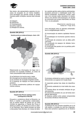 CADERNO GEOGRAFIA
ENEM 2009 a 2018
88novocadernoenem@gmail.com
Nos textos, são apresentados aspectos do pro-
cesso de ocupação de um bioma brasileiro.
Uma tecnologia que permite corrigir os limites
impostos pelas condições naturais está indicada
em:
A) Calagem.
B) Hidroponia.
C) Terraceamento.
D) Cultivo orgânico.
E) Rotação de culturas.
Questão 286 (2016.2)
Relacionando as informações do mapa com o
processo de ocupação brasileiro, as áreas de
maior precariedade estão associadas:
A) ao fenômeno da marcha para o oeste.
B) à divergência de poderes políticos locais.
C) ao processo de ocupação imigratória tardia.
D) à presença de espaços de baixo potencial
produtivo.
E) a baixos investimentos públicos em equipa-
mentos urbanos.
Questão 287 (2016.2)
Cúpula dos Povos começa como
contraponto à Rio+20
Enquanto a conferência oficial no Riocentro, na
Barra, é restrita a participantes credenciados,
que só entram depois de passar por um forte
controle de segurança, a Cúpula dos Povos é
aberta ao público, em tendas ao ar livre no Ater-
ro do Flamengo. Ela é aberta também às tribos
e discussões mais diversas, em mesas de deba-
te e painéis geridos pelos próprios participantes,
buscando promover a mobilização social. Pro-
blemas ambientais, econômicos, sociais, políti-
cos e de minorias serão discutidos no evento,
afirma uma ativista norte-americana, em alusão
ao movimento que ocupou Wall Street, em Nova
York, no ano passado.
(Disponível em. www.bbc.co.uk.
Acesso em: 14 ago. 2012)
Uma articulação entre as agendas ambientalis-
tas e a antiglobalização indica a:
A) humanização do sistema capitalista financei-
ro.
B) consolidação do movimento operário interna-
cional.
C) promoção de consenso com as elites políti-
cas locais.
D) constituição de espaços de debates trans-
versais globais.
E) construção das pautas com os partidos políti-
cos socialistas.
Questão 288 (2016.2)
O processo ambiental ao qual a charge faz refe-
rência tende a se agravar em função do(a):
A) expansão gradual das áreas de desertifica-
ção.
B) aumento acelerado do nível médio dos ocea-
nos.
C) controle eficaz da emissão antrópica de ga-
ses poluentes.
D) crescimento paulatino do uso de fontes ener-
géticas alternativas.
E) dissenso político entre países componentes
de acordos climáticos internacionais.
Questão 289 (2016.2)
A presença de uma corrente migratória por si só
não explica a condição de vida dos imigrantes.
Esta será somente a aparência de um fenôme-
 