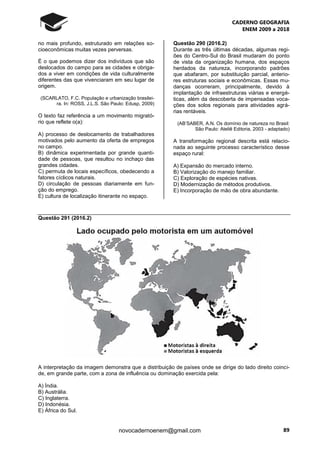 CADERNO GEOGRAFIA
ENEM 2009 a 2018
89novocadernoenem@gmail.com
no mais profundo, estruturado em relações so-
cioeconômicas muitas vezes perversas.
É o que podemos dizer dos indivíduos que são
deslocados do campo para as cidades e obriga-
dos a viver em condições de vida culturalmente
diferentes das que vivenciaram em seu lugar de
origem.
(SCARLATO, F.C. População e urbanização brasilei-
ra. In: ROSS, J.L.S. São Paulo: Edusp, 2009)
O texto faz referência a um movimento migrató-
rio que reflete o(a):
A) processo de deslocamento de trabalhadores
motivados pelo aumento da oferta de empregos
no campo.
B) dinâmica experimentada por grande quanti-
dade de pessoas, que resultou no inchaço das
grandes cidades.
C) permuta de locais específicos, obedecendo a
fatores cíclicos naturais.
D) circulação de pessoas diariamente em fun-
ção do emprego.
E) cultura de localização itinerante no espaço.
Questão 290 (2016.2)
Durante as três últimas décadas, algumas regi-
ões do Centro-Sul do Brasil mudaram do ponto
de vista da organização humana, dos espaços
herdados da natureza, incorporando padrões
que abafaram, por substituição parcial, anterio-
res estruturas sociais e econômicas. Essas mu-
danças ocorreram, principalmente, devido à
implantação de infraestruturas viárias e energé-
ticas, além da descoberta de impensadas voca-
ções dos solos regionais para atividades agrá-
rias rentáveis.
(AB’SABER, A.N. Os domínio de natureza no Brasil:
São Paulo: Ateliê Editoria, 2003 - adaptado)
A transformação regional descrita está relacio-
nada ao seguinte processo característico desse
espaço rural:
A) Expansão do mercado interno.
B) Valorização do manejo familiar.
C) Exploração de espécies nativas.
D) Modernização de métodos produtivos.
E) Incorporação de mão de obra abundante.
Questão 291 (2016.2)
A interpretação da imagem demonstra que a distribuição de países onde se dirige do lado direito coinci-
de, em grande parte, com a zona de influência ou dominação exercida pela:
A) Índia.
B) Austrália.
C) Inglaterra.
D) Indonésia.
E) África do Sul.
 
