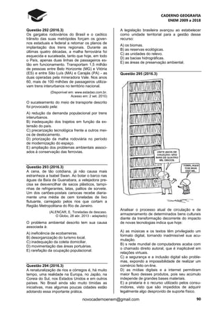 CADERNO GEOGRAFIA
ENEM 2009 a 2018
90novocadernoenem@gmail.com
Questão 292 (2016.3)
Os gargalos rodoviários do Brasil e o caótico
trânsito das suas metrópoles forçam os gover-
nos estaduais e federal a retomar os planos de
implantação dos trens regionais. Durante as
últimas quatro décadas, a malha ferroviária foi
esquecida e sucateada, tanto que hoje, em todo
o País, apenas duas linhas de passageiros es-
tão em funcionamento. Transportam 1,5 milhão
de pessoas entre Belo Horizonte (MG) e Vitória
(ES) e entre São Luís (MA) e Carajás (PA) - as
duas operadas pela mineradora Vale. Nos anos
60, mais de 100 milhões de passageiros utiliza-
vam trens interurbanos no território nacional.
(Disponível em: www.estadao.com.br.
Acesso em: 2 set. 2010)
O sucateamento do meio de transporte descrito
foi provocado pela:
A) redução da demanda populacional por trens
interurbanos.
B) inadequação dos trajetos em função da ex-
tensão do país.
C) precarização tecnológica frente a outros mei-
os de deslocamento.
D) priorização da malha rodoviária no período
de modernização do espaço.
E) ampliação dos problemas ambientais associ-
ados à conservação das ferrovias.
Questão 293 (2016.3)
A cena, de tão cotidiana, já não causa mais
estranheza a Isabel Swan. Ao botar o barco nas
águas da Baía de Guanabara, a velejadora pre-
cisa se desvencilhar de sacos plásticos, tampi-
nhas de refrigerantes, latas, palitos de sorvete.
Um dos cartões-postais cariocas recebe diaria-
mente uma média de cem toneladas de lixo
flutuante, carregado pelos rios que cortam a
Região Metropolitana do Rio de Janeiro.
(ALENCAR, E. Toneladas de descaso.
O Globo, 28 abr. 2013 - adaptado)
O problema ambiental descrito tem sua causa
associada à:
A) ineficiência de ecobarreiras.
B) desorganização do turismo local.
C) inadequação da coleta domiciliar.
D) movimentação das áreas portuárias.
E) rarefação da ocupação populacional.
Questão 294 (2016.3)
A renaturalização de rios e córregos é, há muito
tempo, uma realidade na Europa, no Japão, na
Coreia do Sul, nos Estados Unidos e em outros
países. No Brasil ainda são muito tímidas as
iniciativas, mas algumas poucas cidades estão
adotando essa importante prática.
A legislação brasileira avançou ao estabelecer
como unidade territorial para a gestão desse
recurso:
A) os biomas.
B) as reservas ecológicas.
C) as unidades do relevo.
D) as bacias hidrográficas.
E) as áreas de preservação ambiental.
Questão 295 (2016.3)
Analisar o processo atual de circulação e de
armazenamento de determinados bens culturais
diante da transformação decorrente do impacto
de novas tecnologias indica que hoje:
A) as músicas e os textos têm privilegiado um
formato digital, tornando inadmissível sua acu-
mulação.
B) s rede mundial de computadores acaba com
o chamado direito autoral, que é inaplicável em
relações virtuais.
C) a segurança e a inclusão digital são proble-
mas, expondo a impossibilidade de realizar um
comércio feito on-line.
D) as mídias digitais e a internet permitiram
maior fluxo desses produtos, pois seu acúmulo
independe de grandes bases materiais.
E) a pirataria é o recurso utilizado pelos consu-
midores, visto que são impedidos de adquirir
legalmente algo desprovido de suporte físico.
 