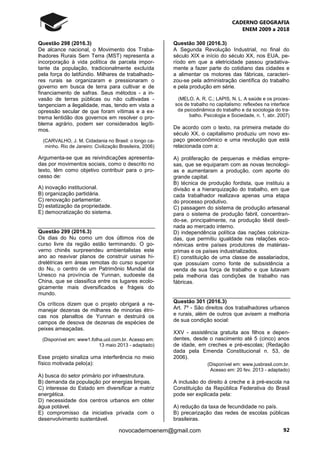 CADERNO GEOGRAFIA
ENEM 2009 a 2018
92novocadernoenem@gmail.com
Questão 298 (2016.3)
De alcance nacional, o Movimento dos Traba-
lhadores Rurais Sem Terra (MST) representa a
incorporação à vida política de parcela impor-
tante da população, tradicionalmente excluída
pela força do latifúndio. Milhares de trabalhado-
res rurais se organizaram e pressionaram o
governo em busca de terra para cultivar e de
financiamento de safras. Seus métodos - a in-
vasão de terras públicas ou não cultivadas -
tangenciam a ilegalidade, mas, tendo em vista a
opressão secular de que foram vítimas e a ex-
trema lentidão dos governos em resolver o pro-
blema agrário, podem ser considerados legíti-
mos.
(CARVALHO, J. M. Cidadania no Brasil: o longo ca-
minho. Rio de Janeiro: Civilização Brasileira, 2006)
Argumenta-se que as reivindicações apresenta-
das por movimentos sociais, como o descrito no
texto, têm como objetivo contribuir para o pro-
cesso de:
A) inovação institucional.
B) organização partidária.
C) renovação parlamentar.
D) estatização da propriedade.
E) democratização do sistema.
Questão 299 (2016.3)
Os dias do Nu como um dos últimos rios de
curso livre da região estão terminando. O go-
verno chinês surpreendeu ambientalistas este
ano ao reavivar planos de construir usinas hi-
drelétricas em áreas remotas do curso superior
do Nu, o centro de um Patrimônio Mundial da
Unesco na província de Yunnan, sudoeste da
China, que se classifica entre os lugares ecolo-
gicamente mais diversificados e frágeis do
mundo.
Os críticos dizem que o projeto obrigará a re-
manejar dezenas de milhares de minorias étni-
cas nos planaltos de Yunnan e destruirá os
campos de desova de dezenas de espécies de
peixes ameaçadas.
(Disponível em: www1.folha.uol.com.br. Acesso em:
13 maio 2013 - adaptado)
Esse projeto sinaliza uma interferência no meio
físico motivada pelo(a):
A) busca do setor primário por infraestrutura.
B) demanda da população por energias limpas.
C) interesse do Estado em diversificar a matriz
energética.
D) necessidade dos centros urbanos em obter
água potável.
E) compromisso da iniciativa privada com o
desenvolvimento sustentável.
Questão 300 (2016.3)
A Segunda Revolução Industrial, no final do
século XIX e início do século XX, nos EUA, pe-
ríodo em que a eletricidade passou gradativa-
mente a fazer parte do cotidiano das cidades e
a alimentar os motores das fábricas, caracteri-
zou-se pela administração científica do trabalho
e pela produção em série.
(MELO, A. R. C.; LAPIS, N. L. A saúde e os proces-
sos de trabalho no capitalismo: reflexões na interface
da psicodinâmica do trabalho e da sociologia do tra-
balho. Psicologia e Sociedade, n. 1, abr. 2007)
De acordo com o texto, na primeira metade do
século XX, o capitalismo produziu um novo es-
paço geoeconômico e uma revolução que está
relacionada com a:
A) proliferação de pequenas e médias empre-
sas, que se equiparam com as novas tecnologi-
as e aumentaram a produção, com aporte do
grande capital.
B) técnica de produção fordista, que instituiu a
divisão e a hierarquização do trabalho, em que
cada trabalhador realizava apenas uma etapa
do processo produtivo.
C) passagem do sistema de produção artesanal
para o sistema de produção fabril, concentran-
do-se, principalmente, na produção têxtil desti-
nada ao mercado interno.
D) independência política das nações coloniza-
das, que permitiu igualdade nas relações eco-
nômicas entre países produtores de matérias-
primas e os países industrializados.
E) constituição de uma classe de assalariados,
que possuíam como fonte de subsistência a
venda de sua força de trabalho e que lutavam
pela melhoria das condições de trabalho nas
fábricas.
Questão 301 (2016.3)
Art. 7º - São direitos dos trabalhadores urbanos
e rurais, além de outros que avisem a melhoria
de sua condição social:
XXV - assistência gratuita aos filhos e depen-
dentes, desde o nascimento até 5 (cinco) anos
de idade, em creches e pré-escolas; (Redação
dada pela Emenda Constitucional n. 53, de
2006).
(Disponível em: www.jusbrasil.com.br.
Acesso em: 20 fev. 2013 - adaptado)
A inclusão do direito à creche e à pré-escola na
Constituição da República Federativa do Brasil
pode ser explicada pela:
A) redução da taxa de fecundidade no país.
B) precarização das redes de escolas públicas
brasileiras.
 
