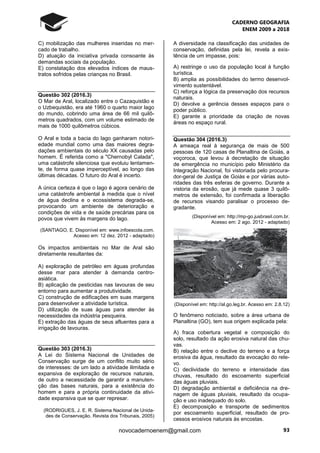 CADERNO GEOGRAFIA
ENEM 2009 a 2018
93novocadernoenem@gmail.com
C) mobilização das mulheres inseridas no mer-
cado de trabalho.
D) atuação da iniciativa privada consoante às
demandas sociais da população.
E) constatação dos elevados índices de maus-
tratos sofridos pelas crianças no Brasil.
Questão 302 (2016.3)
O Mar de Aral, localizado entre o Cazaquistão e
o Uzbequistão, era até 1960 o quarto maior lago
do mundo, cobrindo uma área de 66 mil quilô-
metros quadrados, com um volume estimado de
mais de 1000 quilômetros cúbicos.
O Aral e toda a bacia do lago ganharam notori-
edade mundial como uma das maiores degra-
dações ambientais do século XX causadas pelo
homem. É referida como a "Chernobyl Calada",
uma catástrofe silenciosa que evoluiu lentamen-
te, de forma quase imperceptível, ao longo das
últimas décadas. O futuro do Aral é incerto.
A única certeza é que o lago é agora cenário de
uma catástrofe ambiental à medida que o nível
de água declina e o ecossistema degrada-se,
provocando um ambiente de deterioração e
condições de vida e de saúde precárias para os
povos que vivem às margens do lago.
(SANTIAGO, E. Disponível em: www.infoescola.com.
Acesso em: 12 dez. 2012 - adaptado)
Os impactos ambientais no Mar de Aral são
diretamente resultantes da:
A) exploração de petróleo em águas profundas
desse mar para atender à demanda centro-
asiática.
B) aplicação de pesticidas nas lavouras de seu
entorno para aumentar a produtividade.
C) construção de edificações em suas margens
para desenvolver a atividade turística.
D) utilização de suas águas para atender às
necessidades da indústria pesqueira.
E) extração das águas de seus afluentes para a
irrigação de lavouras.
Questão 303 (2016.3)
A Lei do Sistema Nacional de Unidades de
Conservação surge de um conflito muito sério
de interesses: de um lado a atividade ilimitada e
expansiva de exploração de recursos naturais,
de outro a necessidade de garantir a manuten-
ção das bases naturais, para a existência do
homem e para a própria continuidade da ativi-
dade expansiva que se quer represar.
(RODRIGUES, J. E. R. Sistema Nacional de Unida-
des de Conservação. Revista dos Tribunais, 2005)
A diversidade na classificação das unidades de
conservação, definidas pela lei, revela a exis-
tência de um impasse, pois:
A) restringe o uso da população local à função
turística.
B) amplia as possibilidades do termo desenvol-
vimento sustentável.
C) reforça a lógica da preservação dos recursos
naturais.
D) devolve a gerência desses espaços para o
poder público.
E) garante a prioridade da criação de novas
áreas no espaço rural.
Questão 304 (2016.3)
A ameaça real à segurança de mais de 500
pessoas de 120 casas de Planaltina de Goiás, a
voçoroca, que levou à decretação de situação
de emergência no município pelo Ministério da
Integração Nacional, foi vistoriada pelo procura-
dor-geral de Justiça de Goiás e por várias auto-
ridades das três esferas de governo. Durante a
vistoria da erosão, que já mede quase 3 quilô-
metros de extensão, foi confirmada a liberação
de recursos visando paralisar o processo de-
gradante.
(Disponível em: http://mp-go.jusbrasil.com.br.
Acesso em: 2 ago. 2012 - adaptado)
(Disponível em: http://al.go.leg.br. Acesso em: 2.8.12)
O fenômeno noticiado, sobre a área urbana de
Planaltina (GO), tem sua origem explicada pela:
A) fraca cobertura vegetal e composição do
solo, resultado da ação erosiva natural das chu-
vas.
B) relação entre o declive do terreno e a força
erosiva da água, resultado da evocação do rele-
vo.
C) declividade do terreno e intensidade das
chuvas, resultado do escoamento superficial
das águas pluviais.
D) degradação ambiental e deficiência na dre-
nagem de águas pluviais, resultado da ocupa-
ção e uso inadequado do solo.
E) decomposição e transporte de sedimentos
por escoamento superficial, resultado de pro-
cessos erosivos naturais às encostas.
 