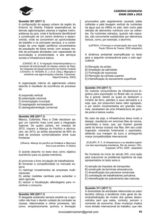 CADERNO GEOGRAFIA
ENEM 2009 a 2018
95novocadernoenem@gmail.com
Questão 307 (2017.1)
A configuração do espaço urbano da região do
Entorno do Distrito Federal assemelha-se às
demais aglomerações urbanas e regiões metro-
politanas do país, onde é facilmente identificável
a constituição de um centro dinâmico e desen-
volvido, onde se concentram as oportunidades
de trabalho e os principais serviços, e a consti-
tuição de uma região periférica concentradora
de população de baixa renda, com acesso res-
trito às principais atividades com capacidade de
acumulação e produtividade, e aos serviços
sociais e infraestrutura básica.
(CAIADO, M. C. A migração intrametropolitana e o
processo de estruturação do espaço urbano da Regi-
ão Integrada de Desenvolvimento do Distrito Federal
e Entorno. In: HOGAN, D, J, et al. (Org.). Migração e
ambiente nas aglomerações urbanas. Campinas:
Nepo/Unicamp, 2002)
A organização interna do aglomerado urbano
descrito é resultado da ocorrência do processo
de:
A) expansão vertical.
B) polarização nacional.
C) emancipação municipal.
D) segregação socioespacial.
E) desregulamentação comercial.
Questão 308 (2017.1)
México, Colômbia, Peru e Chile decidiram se-
guir um caminho mais curto para a integração
regional. Os quatro países, em meados de
2012, criaram a Aliança do Pacífico e elimina-
ram, em 2013, as tarifas aduaneiras de 90% do
total de produtos comercializados entre suas
fronteiras.
(Oliveira. Aliança do pacífico se fortalece e Mercosul
fica à sua sombra. O Globo)
O acordo descrito no texto teve como objetivo
econômico para os países-membros:
A) promover a livre circulação de trabalhadores
B) fomentar a competitividade no mercado ex-
terno
C) restringir investimentos de empresas multi-
nacionais
D) adotar medidas cambiais para subsidiar o
setor agrícola.
E) reduzir a fiscalização alfandegária para in-
centivar o consumo.
Questão 309 (2017.1)
O desgaste acelerado sempre existirá se o agri-
cultor não tiver o devido cuidado de combater as
causas, relacionadas a vários processos, tais
como: empobrecimento químico e lixiviação
provocados pelo esgotamento causado pelas
colheitas e pela lavagem vertical de nutrientes
da água que se infiltra no solo, bem como pela
retirada de elementos nutritivos com as colhei-
tas. Os nutrientes retirados, quando não repos-
tos, são comumente substituídos por elementos
tóxicos, como, por exemplo, o alumínio.
(LEPSCH, I Formaço e conservação dos soos São
Paulo Oficina de Textos, 2002 adaptado)
A dinâmica ambiental exemplificada no texto
gera a seguinte consequência para o solo agri-
cultável:
A) Elevação da acidez
B) Ampliação da salinidade.
C) Formação de voçorocas.
D) Remoção da camada superior.
E) Intensificação do escoamento superficial.
Questão 310 (2017.1)
Os maiores consumidores da infraestrutura lo-
gística para exportação no Brasil são os produ-
tos a granel, dentre os quais se destacam o
minério de ferro, petróleo e seus derivados e a
soja, que, por possuírem baixo valor agregado,
e por serem movimentados em grandes volu-
mes, necessitam de uma infraestrutura de gran-
de porte e baixos custos.
No caso da soja, a infraestrutura deixa muito a
desejar, resultando em enormes filas de navios,
caminhões e trens, que, por ficarem grande
parte do tempo ociosos nas filas, têm seu custo
majorado, onerando fortemente o exportador,
afetando sua margem de lucro e ameaçando
nossa competitividade internacional.
(FLEURY, P. F. A infraestrutura e os desafios logísti-
cos das exportações brasileiras. Rio de Janeiro: CEL;
Coppead; UFRJ, 2005 - adaptado)
No Contexto do início do século XXI, uma ação
para solucionar os problemas logísticos da soja
apresentados no texto seria a:
A) isenção de impostos de transportes.
B) construção de terminais atracadouros.
C) diversificação dos parceiros comerciais.
D) contratação de trabalhadores portuários.
E) intensificação do policiamento das rodovias.
Questão 311 (2017.1)
A diversidade de atividades relacionada ao setor
terciário reforça a tendência mais geral de de-
sindustrialização de muitos dos países desen-
volvidos sem que estes, contudo, percam o
comando da economia. Essa mudança implica
nova divisão internacional do trabalho, que não
 