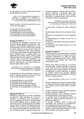CADERNO GEOGRAFIA
ENEM 2009 a 2018
96novocadernoenem@gmail.com
é mais apoiada na clara segmentação setorial
das atividades econômicas.
(RIO, G. A. P. A espacialidade da economia. In:
CASTRO, I. E.; GOMES, P. C. C.; CORRÊA, R. L.
(Org.). Olhares geográficos: modos de ver e viver o
espaço. Rio de Janeiro: Bertrand Brasil, 2012)
Nesse contexto, o fenômeno descrito tem como
um de seus resultados a:
A) saturação do setor secundário
B) ampliação dos direitos laborais.
C) bipolarização do poder geopolítico.
D) Consolidação do domínio tecnológico
E) primarização das exportações globais.
Questão 312 (2017.1)
O fenômeno da mobilidade populacional vem
desde as últimas décadas do século XX, apre-
sentando transformações significativas no seu
comportamento, não só no Brasil como também
em outras partes do mundo. Esses novos pro-
cessos se materializam entre outros aspectos,
na dimensão interna pelo redirecionamento dos
fluxos migratórios para as cidades médias, em
detrimento dos grandes centros urbanos, pelos
deslocamentos de curta duração e a distâncias
menores pelos movimentos pendulares, que
passam a assumir maior relevância nas estraté-
gias de sobrevivência, não mais restritos aos
grandes aglomerados urbanos.
(OLIVEIRA, L. A. P.; OLIVEIRA, A. T. R. Reflexões
sobre os deslocamentos populacionais no Brasil Rio
de Janeiro IBGE, 2011 - adaptado)
A redefinição dos fluxos migratórios internos no
Brasil no período apontado no texto, tem como
causa a intensificação do processo de:
A) descapitalização do setor primário.
B) ampliação da economia informal.
C) tributação da área residencial citadina.
D) desconcentração da atividade industrial.
E) saturação da empregabilidade no setor terci-
ário.
Questão 313 (2017.1)
Palestinos se agruparam em frente a aparelhos
de televisão e telas montadas ao ar livre em
Ramalah, na Cisjordânia, para acompanhar o
voto da resolução que pedia o reconhecimento
da chamada Palestina como um Estado obser-
vador não membro da Organização das Nações
Unidas (ONU). O objetivo era esperar pelo nas-
cimento, ao menos formal, de um Estado pales-
tino. Depois da aprovação da resolução, cente-
nas de pessoas foram à praça da cidade com
bandeiras palestinas, soltaram fogos de artifício,
fizeram buzinaços e dançaram pelas ruas.
Aprovada com 138 votos dos 193 da Assem-
bleia-Geral, a resolução eleva o status do Esta-
do palestino perante a organização.
(Palestinos comemoram elevação de
status na ONU com bandeiras e fogos. Disponível
em: http://folha.com. Acesso em: 4 dez. 2012)
A mencionada resolução da ONU referendou
o(a):
A) delimitação institucional das fronteiras territo-
riais.
B) aumento da qualidade de vida da população
local.
C) implementação do tratado de paz com os
israelenses.
D) apoio da comunidade internacional à deman-
da nacional.
E) equiparação da condição política com a dos
demais países.
Questão 314 (2017.1)
O terremoto de 8,8 na escala Richter que atingiu
a Costa Oeste do Chile, em fevereiro, provocou
mudanças significativas no mapa da região.
Segundo uma análise preliminar, toda a cidade
de Concepción se deslocou pelo menos três
metros para o oeste.
Buenos Aires moveu-se cerca de 2,5 centíme-
tros para oeste, enquanto Santiago, mais próxi-
ma do local do evento, deslocou-se quase 30
centímetros para o oeste-sudoeste. As cidades
de Valparaíso, no Chile, e Mendoza, na Argenti-
na, também tiveram suas posições alteradas
significativamente (13.4 centÍmetros e 8.8 cen-
tÍmetros, respectivamente).
(Revista InfoGNISS, Cuirtlba, ano 6. n. 31, 2010)
No texto, destaca-se um tipo de evento geológi-
co frequente em determinadas partes da super-
fície terrestre. Esses eventos estão concentra-
dos em:
A) áreas vulcânicas, onde o material magmático
se eleva, formando Cordilheiras.
B) faixas Costeiras, onde o assoalho Oceânico
recebe Sedimentos, provocando tsunamis.
C) estreitas faixas de intensidade sísmica, no
contato das placas tectônicas, próximas a do-
bramentos modernos.
D) escudos cristalinos, onde as rochas são
submetidas aos processos de intemperismo,
com alterações bruscas de temperatura.
E) áreas de bacias sedimentares antigas, locali-
zadas no centro das placas tectônicas, em regi-
ões conhecidas como pontos quentes.
 