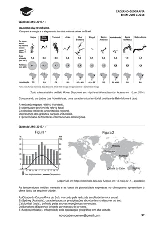 CADERNO GEOGRAFIA
ENEM 2009 a 2018
97novocadernoenem@gmail.com
Questão 315 (2017.1)
(Tudo sobre a batalha de Belo Monte. Disponível em: http://arte.folha.uol.com.br. Acesso em: 10 jan. 2014)
Comparando os dados das hidrelétricas, uma característica territorial positiva de Belo Monte é o(a):
A) reduzido espaço relativo inundado.
B) acentuado desnível do relevo local.
C) elevado índice de urbanização regional.
D) presença dos grandes parques industriais.
E) proximidade de fronteiras internacionais estratégicas.
Questão 316 (2017.1)
(Disponível em: https://pt.climate-data.org. Acesso em: 12 maio 2017 – adaptado)
As temperaturas médias mensais e as taxas de pluviosidade expressas no climograma apresentam o
clima típico da seguinte cidade:
A) Cidade do Cabo (África do Sul), marcado pela reduzida amplitude térmica anual.
B) Sydney (Austrália), caracterizado por precipitações abundantes no decorrer do ano.
C) Mumbai (Índia), definido pelas chuvas monçônicas torrenciais.
D) Barcelona (Espanha), afetado por massas de ar seco.
E) Moscou (Rússia), influenciado pela localização geográfica em alta latitude.
 