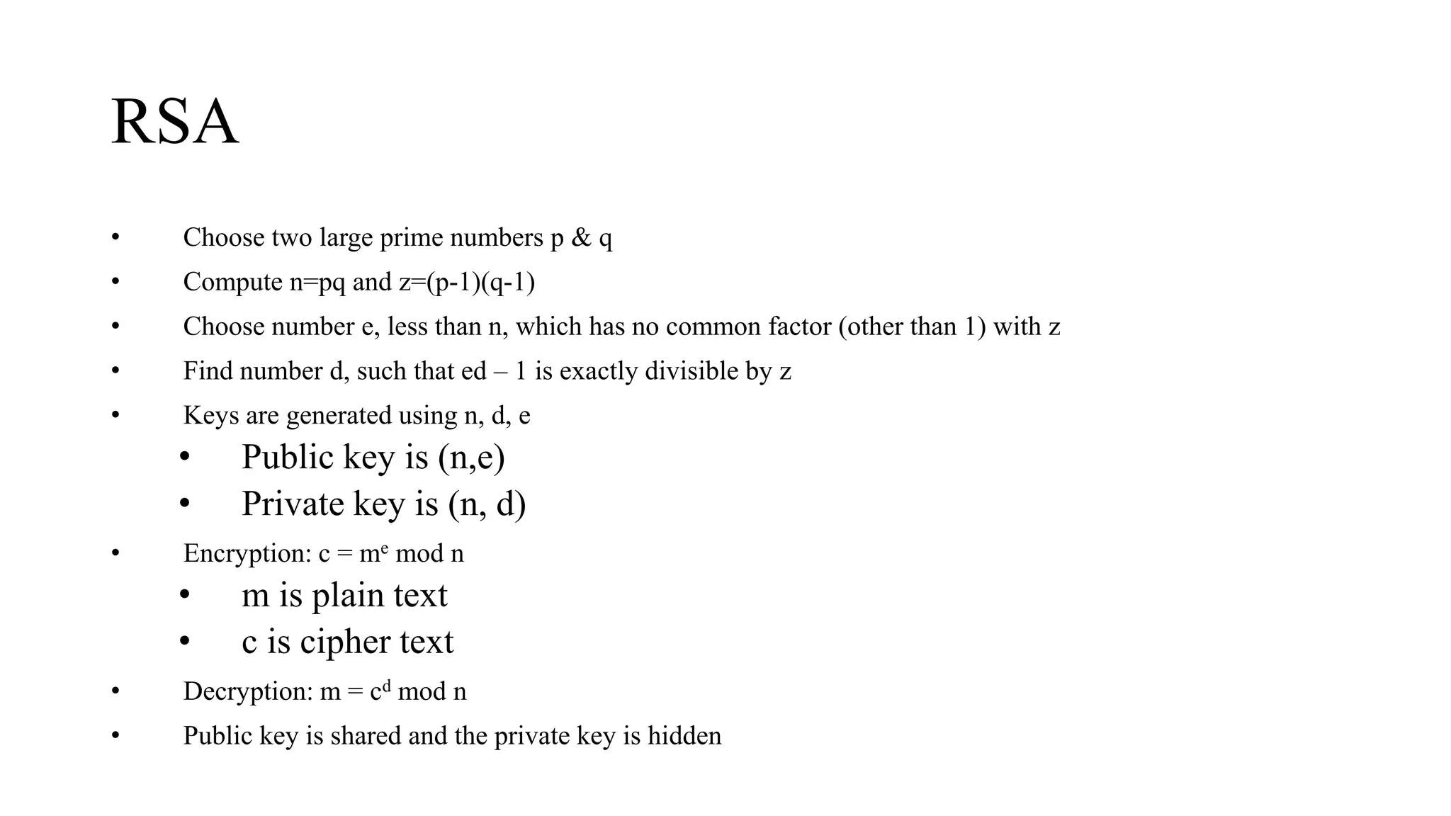 RSA
• Choose two large prime numbers p & q
• Compute n=pq and z=(p-1)(q-1)
• Choose number e, less than n, which has no common factor (other than 1) with z
• Find number d, such that ed – 1 is exactly divisible by z
• Keys are generated using n, d, e
• Public key is (n,e)
• Private key is (n, d)
• Encryption: c = me mod n
• m is plain text
• c is cipher text
• Decryption: m = cd mod n
• Public key is shared and the private key is hidden
 