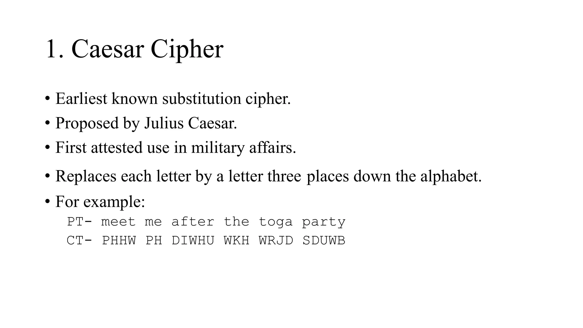 1. Caesar Cipher
• Earliest known substitution cipher.
• Proposed by Julius Caesar.
• First attested use in military affairs.
• Replaces each letter by a letter three places down the alphabet.
• For example:
PT- meet me after the toga party
CT- PHHW PH DIWHU WKH WRJD SDUWB
 