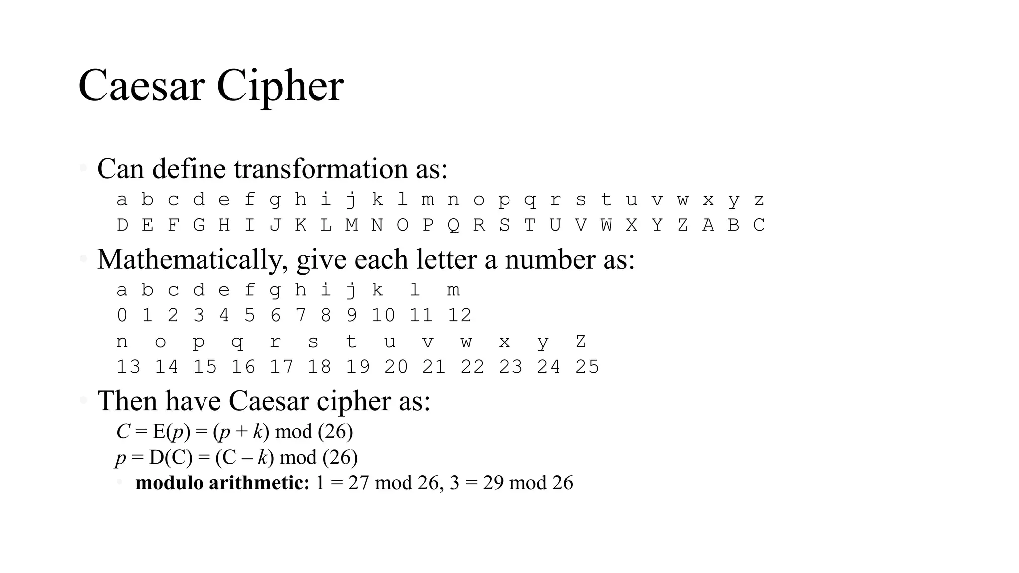 Caesar Cipher
• Can define transformation as:
a b c d e f g h i j k l m n o p q r s t u v w x y z
D E F G H I J K L M N O P Q R S T U V W X Y Z A B C
• Mathematically, give each letter a number as:
a b c d e f g h i j k l m
0 1 2 3 4 5 6 7 8 9 10 11 12
n o p q r s t u v w x y Z
13 14 15 16 17 18 19 20 21 22 23 24 25
• Then have Caesar cipher as:
C = E(p) = (p + k) mod (26)
p = D(C) = (C – k) mod (26)
• modulo arithmetic: 1 = 27 mod 26, 3 = 29 mod 26
 