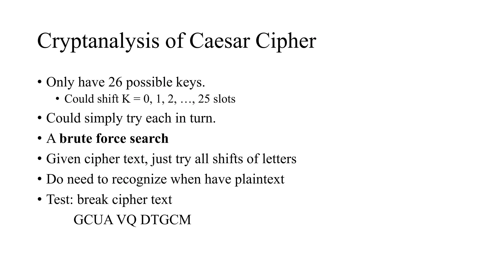 Cryptanalysis of Caesar Cipher
• Only have 26 possible keys.
• Could shift K = 0, 1, 2, …, 25 slots
• Could simply try each in turn.
• A brute force search
• Given cipher text, just try all shifts of letters
• Do need to recognize when have plaintext
• Test: break cipher text
GCUA VQ DTGCM
 
