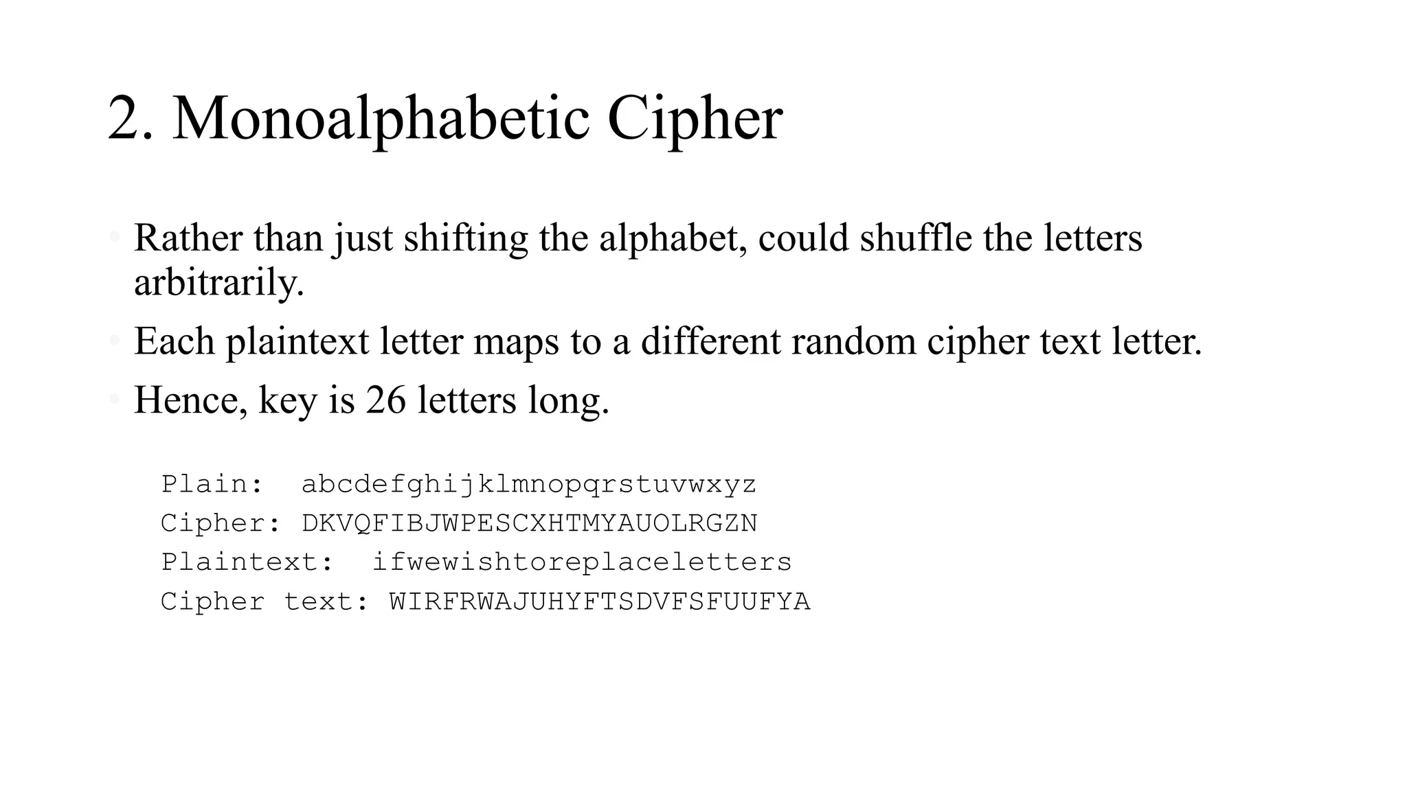 2. Monoalphabetic Cipher
• Rather than just shifting the alphabet, could shuffle the letters
arbitrarily.
• Each plaintext letter maps to a different random cipher text letter.
• Hence, key is 26 letters long.
Plain: abcdefghijklmnopqrstuvwxyz
Cipher: DKVQFIBJWPESCXHTMYAUOLRGZN
Plaintext: ifwewishtoreplaceletters
Cipher text: WIRFRWAJUHYFTSDVFSFUUFYA
 