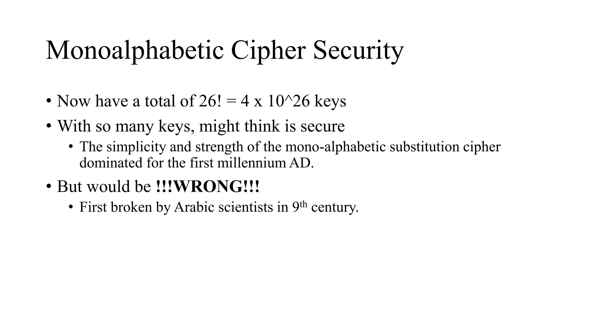 Monoalphabetic Cipher Security
• Now have a total of 26! = 4 x 10^26 keys
• With so many keys, might think is secure
• The simplicity and strength of the mono-alphabetic substitution cipher
dominated for the first millennium AD.
• But would be !!!WRONG!!!
• First broken by Arabic scientists in 9th century.
 