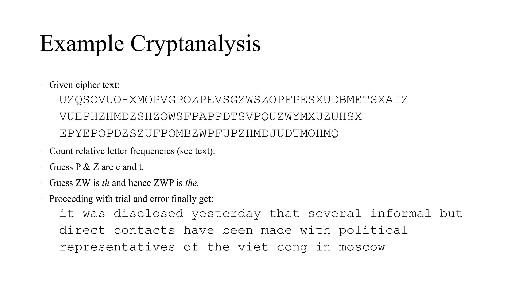 Example Cryptanalysis
• Given cipher text:
UZQSOVUOHXMOPVGPOZPEVSGZWSZOPFPESXUDBMETSXAIZ
VUEPHZHMDZSHZOWSFPAPPDTSVPQUZWYMXUZUHSX
EPYEPOPDZSZUFPOMBZWPFUPZHMDJUDTMOHMQ
• Count relative letter frequencies (see text).
• Guess P & Z are e and t.
• Guess ZW is th and hence ZWP is the.
• Proceeding with trial and error finally get:
it was disclosed yesterday that several informal but
direct contacts have been made with political
representatives of the viet cong in moscow
 