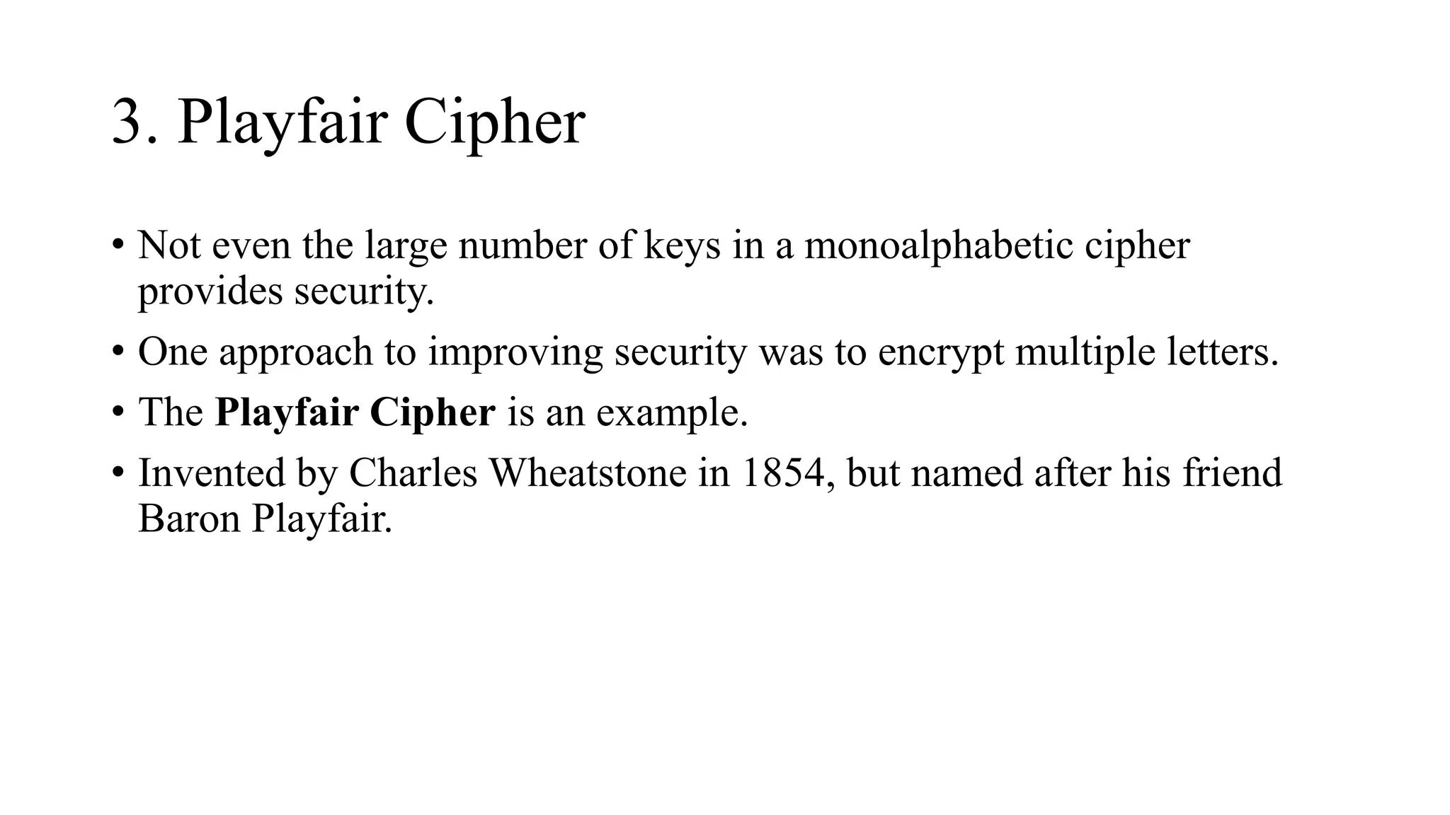 3. Playfair Cipher
• Not even the large number of keys in a monoalphabetic cipher
provides security.
• One approach to improving security was to encrypt multiple letters.
• The Playfair Cipher is an example.
• Invented by Charles Wheatstone in 1854, but named after his friend
Baron Playfair.
 