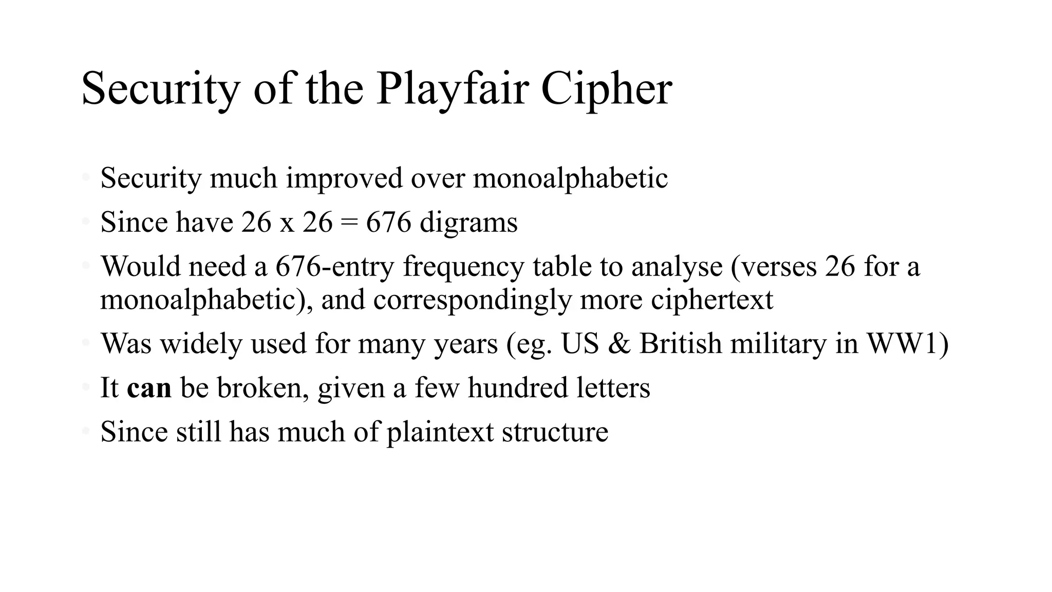 Security of the Playfair Cipher
• Security much improved over monoalphabetic
• Since have 26 x 26 = 676 digrams
• Would need a 676-entry frequency table to analyse (verses 26 for a
monoalphabetic), and correspondingly more ciphertext
• Was widely used for many years (eg. US & British military in WW1)
• It can be broken, given a few hundred letters
• Since still has much of plaintext structure
 