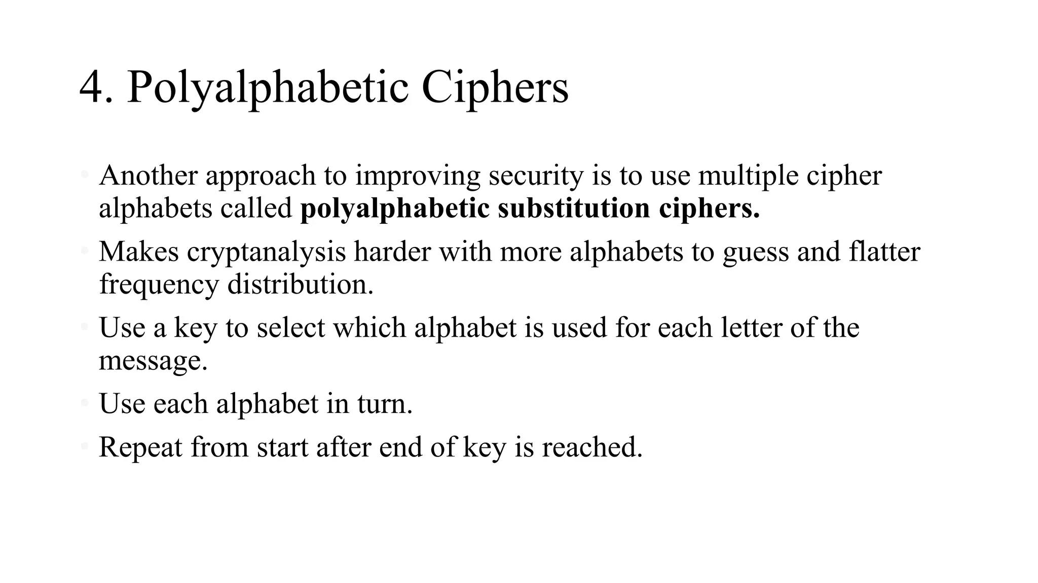 4. Polyalphabetic Ciphers
• Another approach to improving security is to use multiple cipher
alphabets called polyalphabetic substitution ciphers.
• Makes cryptanalysis harder with more alphabets to guess and flatter
frequency distribution.
• Use a key to select which alphabet is used for each letter of the
message.
• Use each alphabet in turn.
• Repeat from start after end of key is reached.
 