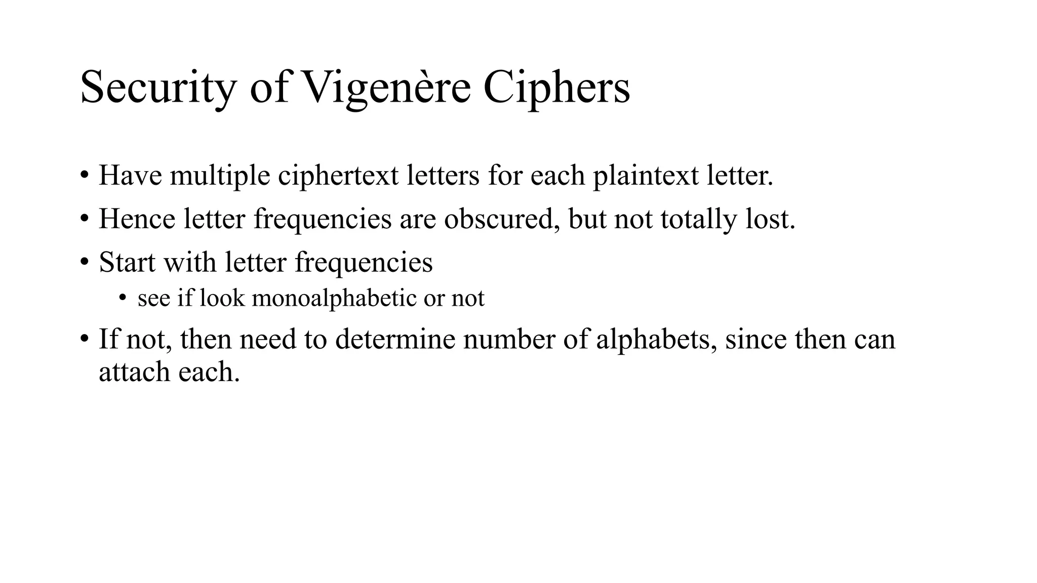 Security of Vigenère Ciphers
• Have multiple ciphertext letters for each plaintext letter.
• Hence letter frequencies are obscured, but not totally lost.
• Start with letter frequencies
• see if look monoalphabetic or not
• If not, then need to determine number of alphabets, since then can
attach each.
 