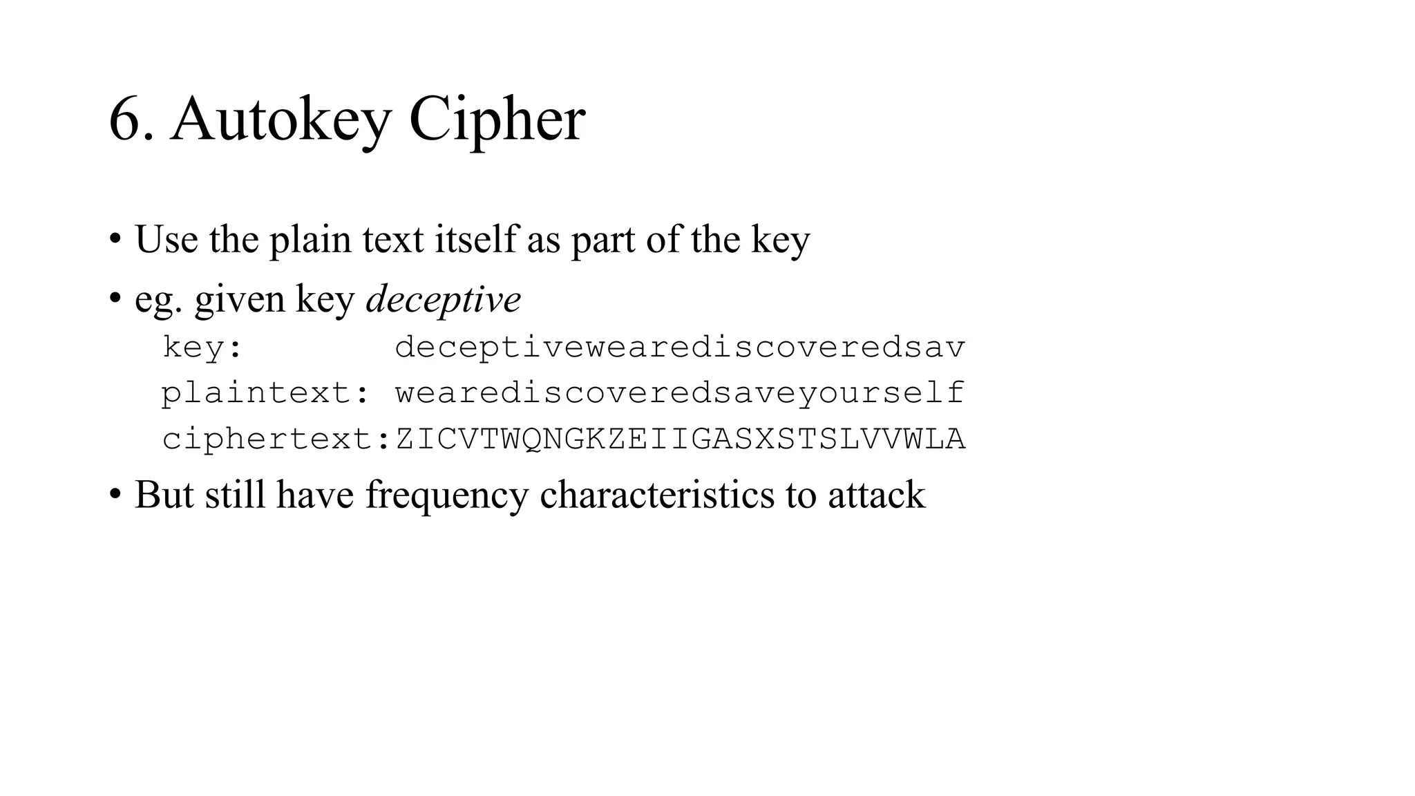6. Autokey Cipher
• Use the plain text itself as part of the key
• eg. given key deceptive
key: deceptivewearediscoveredsav
plaintext: wearediscoveredsaveyourself
ciphertext:ZICVTWQNGKZEIIGASXSTSLVVWLA
• But still have frequency characteristics to attack
 