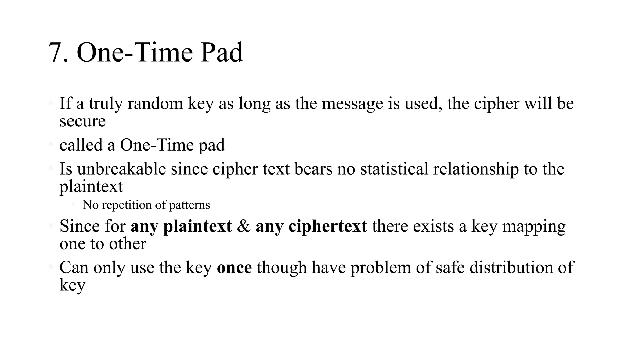 7. One-Time Pad
• If a truly random key as long as the message is used, the cipher will be
secure
• called a One-Time pad
• Is unbreakable since cipher text bears no statistical relationship to the
plaintext
• No repetition of patterns
• Since for any plaintext & any ciphertext there exists a key mapping
one to other
• Can only use the key once though have problem of safe distribution of
key
 