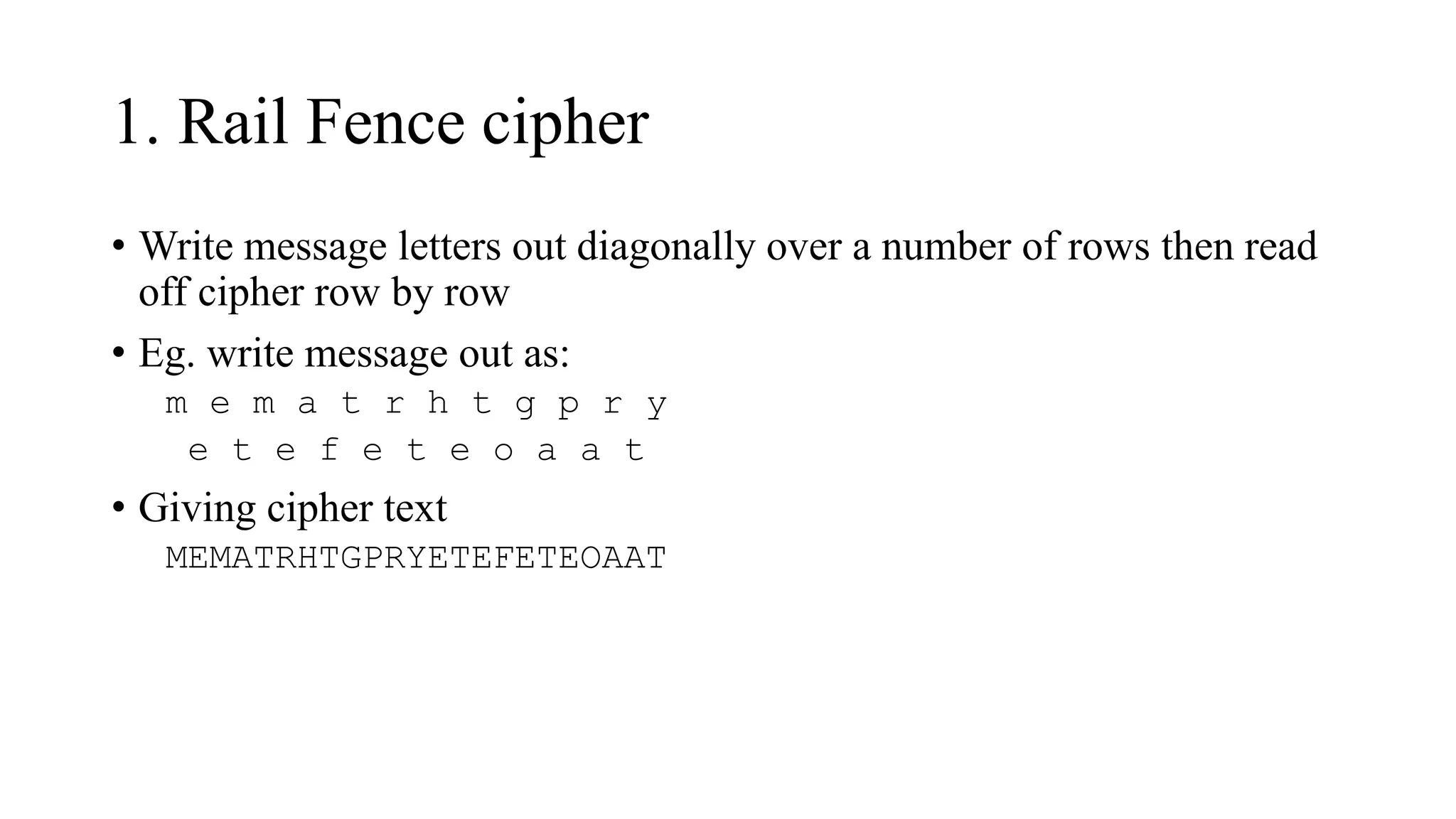 1. Rail Fence cipher
• Write message letters out diagonally over a number of rows then read
off cipher row by row
• Eg. write message out as:
m e m a t r h t g p r y
e t e f e t e o a a t
• Giving cipher text
MEMATRHTGPRYETEFETEOAAT
 