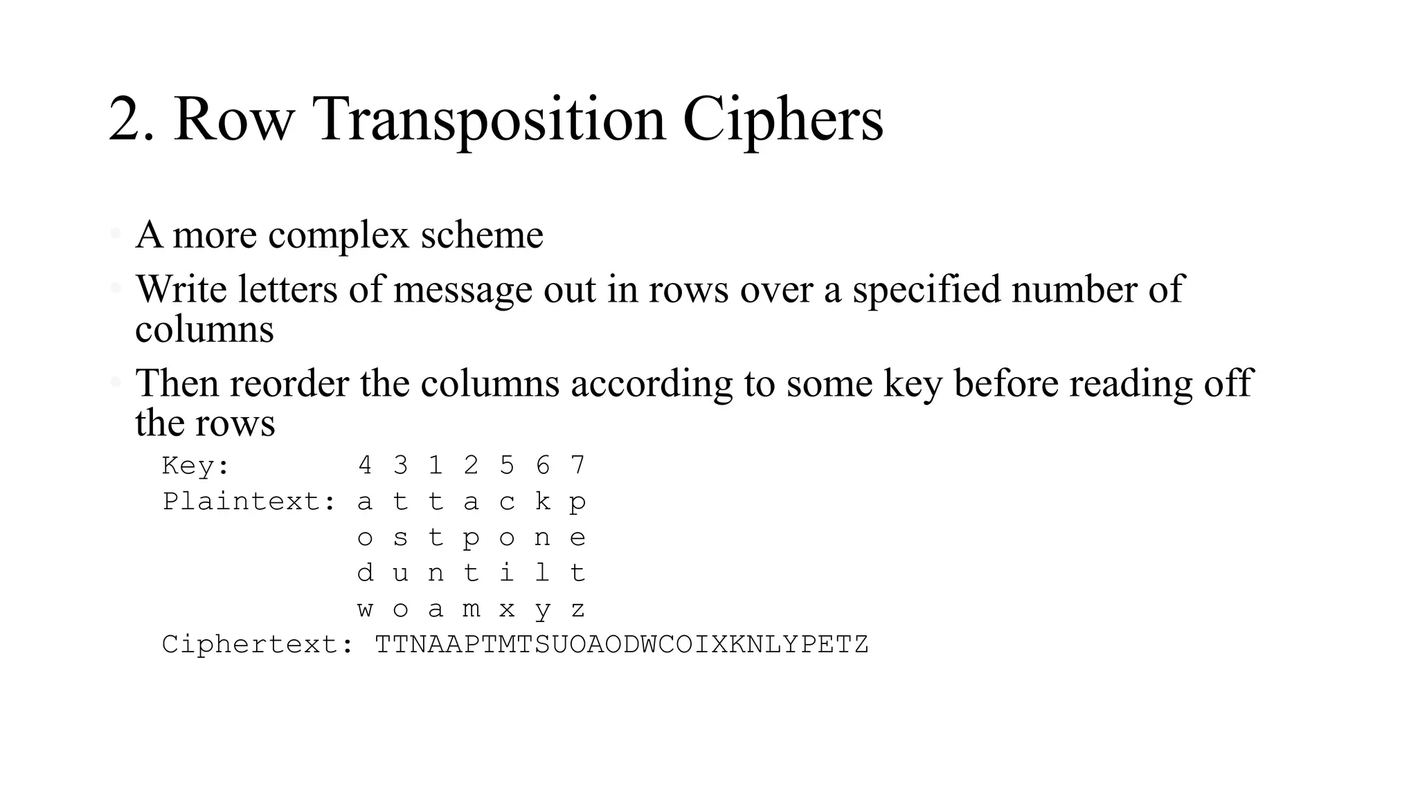 2. Row Transposition Ciphers
• A more complex scheme
• Write letters of message out in rows over a specified number of
columns
• Then reorder the columns according to some key before reading off
the rows
Key: 4 3 1 2 5 6 7
Plaintext: a t t a c k p
o s t p o n e
d u n t i l t
w o a m x y z
Ciphertext: TTNAAPTMTSUOAODWCOIXKNLYPETZ
 