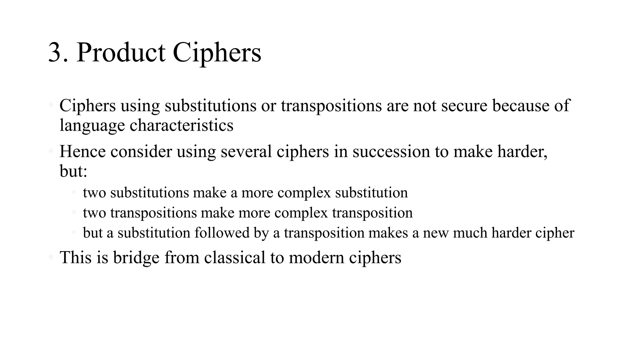 3. Product Ciphers
• Ciphers using substitutions or transpositions are not secure because of
language characteristics
• Hence consider using several ciphers in succession to make harder,
but:
• two substitutions make a more complex substitution
• two transpositions make more complex transposition
• but a substitution followed by a transposition makes a new much harder cipher
• This is bridge from classical to modern ciphers
 